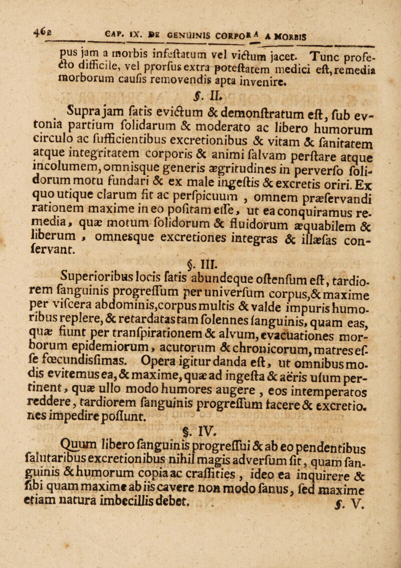 pus jam a morbis infaftatum vel vifluna jacet. Tunc profe¬ cto diniciie, vel pforfusextra poteftatem medici eft,remedia inorborum caulis removendis apta invenire. S. II. Supra jam fatis evi&um & demonftratum eft, fub ev- toma partium folidarum 8c moderato ac libero humorum circulo ac fufficientibus excretionibus & vitam & fanitatem atque integritatem corporis & animi falvam perftare atque incolumem, omnisque generis aegritudines in perverfo foli- dorum motu fundari & ex male ingeftis & excretis oriri. Ex quo utique clarum fit ac perfpicuum , omnem pradervandi rationem maxime ineo pofitametfe, ut ea conquiramus re¬ media, qua; motum folidorum& fluidorum «rquabilem & liberum , omnesque excredones integras & illsfas con- fervant. ^ §. III. Superioribus locis fatis abundequeoftenfum eft, tardio¬ rem fanguinis progreflum peruniverfum corpus,<5c maxime per vifcera abdominis,corpus multis & valde impuris humo- ribus replere, Sc retardatastam folennes (anguinis, quam eas qua; fiunt per tranfpirationem & alvum, evacuationes mor¬ borum epidemiorum, acutorum & chronicorum, matres ef- fe foecundisfimas. Opera igitur danda eft, ut omnibus mo¬ dis evitemus ea, & maxime, quae ad ingefta & aeris ulum per¬ tinent, quae ullo modo humores augere , eos intemperatos reddere, tardiorem fanguinis progreflum (acere<3c txcrerio. nes impedire poflunt. ■ . §• IV. Quum libero (anguinis progreflbi 5c ab eo pendentibus falntaribus excretionibus nihil magis adverfum fit, quam fan¬ guinis & humorum copia ac cralfities , ideo ea inquirere <5c fibi quam maxime ab iis cavere non modo fanus, fed maxime etiam natura imbecillis debet. . ' $. V.