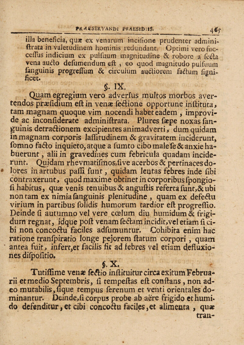 illa beneficia, qux ex venarum incifione prudenter admini* ftrata in valetudinem hominis redundanti Optimi vero fac- cefius indicium ex pulfuum magnitudine & robore a fe*3a vena audio defumendum eft , eo quod magnitudo puifuura fanguinis progreflum & circulum audtiorem fadlum fignl- ficec. $• IX. Quam egregium vero adverfus multos morbos aver¬ tendos praefidium eft in vena feftione opportune inftituta, tam magnam quoque vim nocendi habet eadem , improvi¬ de ac inconfiderate adminiftrata. Plures fatpe noxas fan¬ guinis detra&ionem excipientes animadverti, dum quidam in magnam corporis laffitudinem & gravitatem inciderunt, fomno facfto inquieto, atque a fumto cibo male fe & anxie ha¬ buerunt, alii in gravedines cum febricula quadam incide¬ runt. Quidam rnevmatifmos,iive acerbos & pertinaces do¬ lores in artubus pafli funt, quidam lentas febres inde fibi contraxerunt, quod maxime obtinet in corporibus fpongio- fi habitus, quae venis tenuibus & anguftis referta funt,5c ubi non tam ex nimia fanguinis plenitudine , quam ex defeftu virium in partibus folidis humorum tardior eft progreffio. Deinde fi autumno vel vere coelum diu humidum & frigi¬ dum regnat, idque poft venam fetftam incidit,vel etiam fi ci¬ bi non concofhi faciles adfumuntur. Cohibita enim hac ratione tranfpiratio longe pejorem ftaturn corpori , quam antea fuit, infert,et facilis fit ad febres vel etiam fiefluxio- nes difpofitio. §. X. 1 Tutiffime venae feftio inftituitur circa exitum Februa¬ rii et medio Septembris , fi tempeftas eft conftans, non ad¬ eo mutabilis,fique tempus ferenum et venti orientales do¬ minantur. Deinde,fi corpus probe ab aere frigido et humi» do defenditur,et cibi concoau faciles,et alimenta , quae tran-