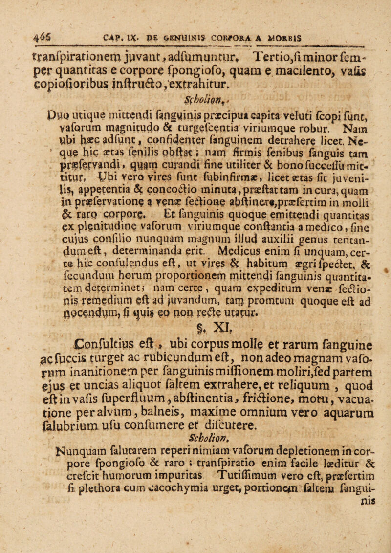 tranfpirationem juvant ,adfurnuntur, Tertio,fiminorfem- per quantitas e corpore fpongiofo, quam e macilento, vafis copiofioribus jnftriidlo,'extrahitur. Sfbolion, * Duo utique mittendi (anguinis prxcipua capita veluti fcopi funt, vaforum magnitudo & turgefcentia vinumque robur. Nain ubi h®c adfimt, confidenter fanguinem detrahere licet. Ne- ' que hic aetas fenilis obftat; nam firmis fenibus fanguis tam prgfetvandi» quam curandi fine utiliter & bono fucceflu mit¬ titur, Ubi vero vires funt fubinfirmae, licet aetas fit juveni¬ lis, appetentia & concoctio minuta, prae flat tam in cura, quam in prsefervatione a venae fedlione abftinere,prxfertim in molli & rarq corpore. Et fanguinis quoque emittendi quantitas ex plenitudine vaforum viriumque conflantia a medico, fine cujus confilio nunquam magnum illud auxilii genus tentan- dumeft, determinanda erit. Medicus enim fi unquam,cer¬ te hic confulendus eft, ut vjres & habitum aegri fpedlet, & fecundum horum proportionem mittendi fanguinis quantita¬ tem determinet; nam certe, quam expeditum venar fe<5lio- nis remedium eft ad juvandum, tatp promtum quoque efl ad nocendum, fi quis eo non redle utatur. % XI. Confultius eft , ubi corpus molle et rarum fanguine nefuccis turget ac rubicundum eft, non adeo magnam vafo- ram inanitionern per fanguinismilfionemmoIiri,fedpartem ejus et uncias aliquot falrem extrahere, et reliquum , quod eftinvafis fuperfluum, abftinentia, frictione, motu, vacua, tione per alvum, balneis, maxime omnium vero aquarum falubrium ufu confumere et difeutere. Scbolio», Nunquam falutarem reperi nimiam vaforum depletionem in cor¬ pore fpongiofo & raro ; tranfpiratio enim facile laeditur & crefcit humorum impuritas Tutiflimum vero eft, prxfertim fi plethora cum cacochymia urget, portionem falcem fangui¬ nis r