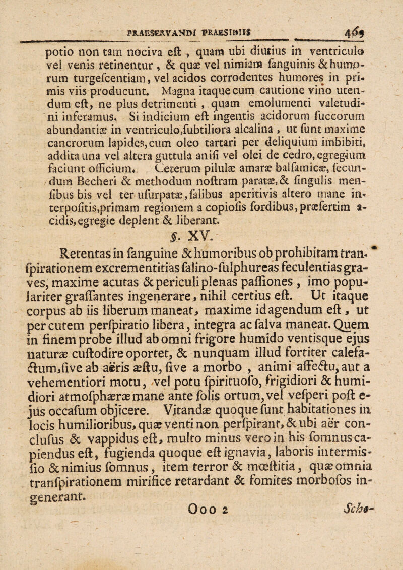 potio non tam nociva eft , quam ubi diutius in ventriculo vel venis retinentur , & quae vel nimiam fanguinis & humo¬ rum turgefcentiam, vel acidos corrodentes humores in pri¬ mis viis producunt. Magna itaque cum cautione vino uten¬ dum eft, ne plus detrimenti , quam emolumenti valetudi¬ ni inferamus. Si indicium eft ingentis acidorum fuccorum abundantiae in ventriculo,fubtiliora alcalina , ut funt maxime cancrorum lapides, cum oleo tartari per deliquium imbibiti, addita una vel altera guttula anili vel olei de cedro, egregium faciunt officium* Ceterum pilulae amarse balfamicae, fecun¬ dum Becheri & methodum noftram paratae, & lingulis men- fibus bis vel ter ufurpatae, falibus aperitivis altero mane in- terpolitis,primam regionem a copiolis fordibus,prxlertim a- cidis, egregie deplent & liberant. §■ XV.-. Retentas in fanguine & humoribus ob prohibitam tran- * (pirationem excrementitias falino-fulphureas feculentias gra¬ ves, maxime acutas & periculi plenas pafliones , imo popu¬ lariter graffantes ingenerare, nihil certius eft. Ut itaque corpus ab iis liberum maneat, maxime id agendum eft, ut per cutem perfpiratio libera, integra ac falva maneat. Quem in finem probe illud ab omni frigore humido ventisque ejus naturas cuftodire oportet, & nunquam illud fortiter calefa- £tum,five ab aeris asftu, fi ve a morbo , animi affe&u, aut a vehementiori motu, -vel potu fpirituolb, frigidiori & humi- diori atmofphara mane ante folis ortum, vel vefperi poft e- jus occafum objicere. Vitanda quoque funt habitationes in locis humilioribus, qua venti non perfpiranr, & ubi aer con- clufus & vappidus eft, multo minus vero in his fomnus ca¬ piendus eft, fugienda quoque eft ignavia, laboris intermis* fio & nimius fomnus, item terror & moeftitia, qua omnia tranfpirationem mirifice retardant & fomites morbofos in¬ generant. 0 o o 2 Sch«-