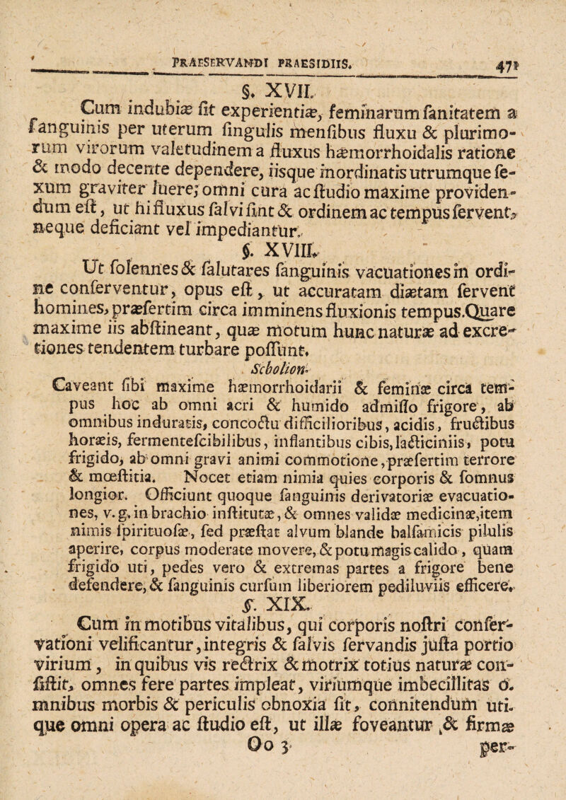 47* —-- . -. -rn—rm» h» §. XVII. Cum indubia fit experienti*, feminarum lanitatem a fanguinis per uterum lingulis menfibus fluxu & plurimo- rum virorum valetudinem a fluxus h*morrhoidalis ratione & modo decente dependere, iisque inordinatis utrumque fe- xum graviter luere; omni cura ac Audio maxime providen¬ dum eft, ut hifluxus faivifint &. ordinem ac tempus fervent? neque deficiant vel impediantur.. §. XV1IL Ut foIennesSc ialutares fanguinis vacUationes hi ordi¬ ne conferventur, opus eft, ut accuratam diaetam fervent homines, prafiertim circa imminens fluxionis tempus.Quare maxime iis abftineant, quae motum hunc naturae adexcre- dones tendentem turbare pofTunt, Scbolion* Caveant fibi maxime haemorrhoidarii & feminee circa tem¬ pus hoc ab omni acri & humido admiffo frigore , ah omnibus induraris, conco&u difficilioribus, acidis, frudibus horaeis, fermentefeibilibus, inflancibus cibis, la&iciniis, potu frigido, ab omni gravi animi commotione, prsefertim terrore & moeftitia. Nocet etiam nimia quies corporis & fomnus longior. Officiunt quoque fanguinis derivatoriae evacuatio¬ nes, v. g, in brachio inftitutae, & omnes validae medicinae,item nimis fpirituofae, fed praeftat alvum blande balfamicis pilulis aperire, corpus moderate movere, & potu magis calido, quam frigido uti, pedes vero & excremas partes a frigore bene . defendere, & fanguinis curfum liberiorem pediluviis efficere, §. XIX. Cum m motibus vitalibus, qui corporis noftri cottfer'- vationi velificantur,integris & falvis fervandis jufta portio virium, in quibus vis recirix &. mofrix totius naturas con¬ fidit, omnes fere partes impleat, viriumque imbecillitas 6. mnibus morbis Sc periculis obnoxia fit, coiinitendum uti¬ que omni opera ac ftudio eft, ut ili* foveantur firm* > . ' ~ Oo 3. fer--