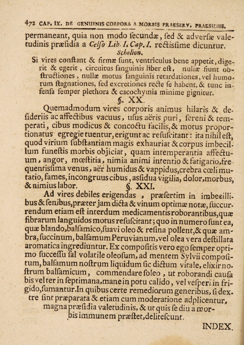 472 CAP« IX. DE GENUINIS CORPORA A MORBIS PRAESERV, PRAESIDIIS. permaneant, quia non modo fecundas, fed & adverfie vale¬ tudinis praefidia a Celfo Lib. I, Cap. I. re&isfime dicuntur. Scholton. Si vires conflant & firmae funt, ventriculus bene appetit, dige¬ rit & egerit, circuitus fanguinis liber eft, nullae fiunt ob- ftrudiones , nullae motus fanguinis retardationes, vel humo¬ rum ftagnationes, fed excretiones reffe fe habent, & tunc in- fenfa femper plethora & caeochymia minime gignitur. $. XX. Quemadmodum vires corporis animus hilaris & de- fideriis ac affe&ibus vacuus, ufus aeris puri, fereni&tem- perati, cibus modicus & concoftu facilis,& motus propor- tionatus egregie tuentur, erigunt ac refufcitanr : ita nihil eft, quod virium fubftantiam magis exhauriat & corpus imbecil¬ lum funeftis morbis objiciat, quam intemperantia affectu¬ um, angor, mceftitia, nimia animi intentio&fatigario,fre- quentisfima venus, aer humidusSc vappidus,crebra ccelimu¬ tatio, fames, incongruus cibus, asfidua vigilia, dolor,morbus, & nimius labor. §. XXI. Ad vires debiles erigendas , praefertim in imbecilli- bus & fenibus,praeter jam dida & vinum optima notae, fuccur- rendum etiam eft interdum medicamentis roborantibus,quae fibrarum languidos motus refufcitant; quo in numero funt ea, quae blando,balfamico,fuavi oleo & refina pollent,&quae am- bra, fuccinum, balfamumPeruvianum,vel olea vera deftillata aromatica ingrediuntur. Ex compofitis vero ego lemper opti¬ mo fucceffu fal volatile oleofum, ad mentem Sylviicompofi- tum,balfamumnoftrum liquidumficdi&um vitale, elixirno- ftrum ballamicum, commendare loleo , ut roborandi caula bis vel ter in feptimana,mane in potu calido, vel vefperi in fri¬ gido,fumantur.In quibus certe remediorum generibus, fi dex. tre fint praeparata 5c etiam cum moderatione adplicentur, magna praefidia valetudinis, & ut quis fe diu a mor¬ bis immunem praeftet,delitefcunt. INDEX.