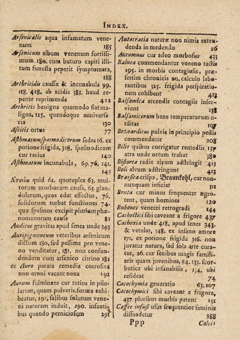 Arfenicalh aqua infamatum vene¬ na™ lg5 Arfemcum album yenemjm fortifli- mumsjg^cum buturo capiti illi¬ tum funefta peperit (ymptomata, , IBS Arthritidis cauflk & incunabula 99, Hg. 4*8* ab acidis 38$. haud re¬ pente reprimenda 422 Arthritis benigna quomodo fiat ma¬ ligna, 125, quandoque atmiverfe ria 130 Afcitis ortas 77 Afihmatumfpdsmo dic orum fedes 16. ex potione frigida, 31fpafmodicum cur rarius 140 Afihmatum incunabula, 69.76, 141. *4 5 Krovw quid 62. quotupfex 63. mul¬ torum morborum, caufe, 63. glan¬ dularum, quos edat effe&us, 76, (olidorum turbat fundiones 74, quas fpafmos excipit plurium phae¬ nomenorum caufa 81 Auditus gravitas apud fenes unde 343 Auripigmentum veteribus arfcnicum didum igo, fed peffime pro vene¬ no venditatur, igr. non confun¬ dendum cum arfe.ftico citrino 182 ex Auro parata remedia corroiiva non omni vacant noxa 292 Aurum fulminans cur tutius in pilu¬ larum, quam puiveris,forma exhi¬ beatur, 291* falibu? folutum vene¬ ni naturam induit, 29o. infantia bus quando perniciofiim 191 \ Autocratia naturae non nimis exten¬ denda in medendo 2$ Autumnus cur adeo morbo&s 433 Balnea commendantur veneno tadis ipj. in morbis contagiofis, prg« fertim chronicis calculo labo¬ rantibus 325. frigida p.erfpiratio- nem cohibent Balfamica arcendis contagiis Infer- viunt zjg Balfamicorum bene temperatorum u- tiiitas iqjp Bez>oardicus pulvis in principio peftis commendatur «og Bilis quibus corrigatur remediis, 157 atra unde ortum trahat ^8® Bifiorta radix alyum adftringit 413 Boli alvum adfiringunt 4^ Mrasfica crifpa, ^SraUhfe^C/Curnon. nunquam inficiat |IS Bruta cur minus frequenter aegro- tent, quam homines i^q Bubones venerei retrogradi 144 Cacheffici libi caveant a frigore 437 Cachexia unde 418* apud (enes 343, & vetulas, 348* cx infen® amore iju ex potione frigida 316. noa juvatur natura, fed fola acura¬ tur, 26. cur fenibus magis familia aris quam juvenibus, 84,133. fcor- butica ubi infenabilis , ^4, ubi refideat Cacochymid generatio 63* 107 Cacochymici fifei caveant a frigore* 437. pluribus morbis patent 151 Caffee in fu fi ufys frequentior feminis dilluadctur ggg Ppp Calcis