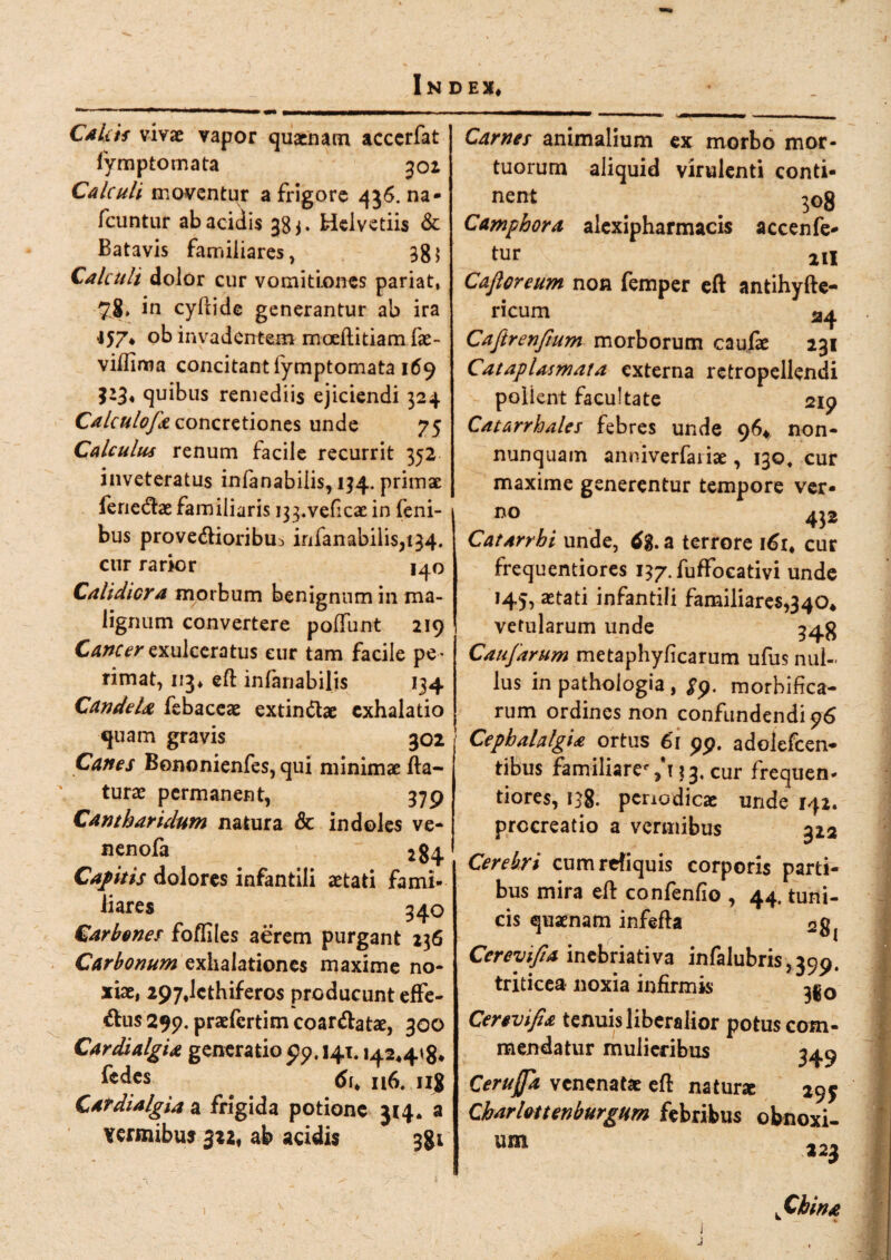 CAktf vivae vapor quaenam accerfat fymptomata 301 Calculi moventur a frigore 436. na* fcuntur ab acidis 383. Helvetiis & Batavis familiares, 38; Calculi dolor cur vomitiones pariat, 78» in cyfiide generantur ab ira •157* ob invadentem moeftitiam fae- viflima concitant fymptomata 169 523« quibus remediis ejiciendi 324 Calculofa concretiones unde 75 Calculus renum facile recurrit 352 inveteratus infanabilis, 134. primae j ferie&ae familiaris ^.veficae in feni- 1 bus provedioribu^ infanabilis, 134. cur rarior 140 Calidiora morbum benignum in ma¬ lignum convertere polfunt 219 Cancer exulceratus eur tam facile pe ¬ rimat, 113* eft infanabilis 134 CandeU febaceae extin&ae exhalatio quam gravis 302 Canes Bononienfes, qui minimae fla¬ turae permanent, 379 Cantharidum natura & indoles ve- nenofa 284 Capitis dolores infantili aetati fami¬ liares 340 Carbones foffiles aerem purgant 236 Carbonum exhalationes maxime no¬ xiae, 297,lcthifero$ producunt effe- &us 299. praefertim coar&atae, 300 Cardialgia generatio 99.141.142*4*8* fedes n6. ng Cardialgia a frigida potione 314. a vermibus 322* ab acidis 381 Carnes animalium ex morbo mor¬ tuorum aliquid virulenti conti¬ nent 308 Camphora alexipharmacis accenfe- tur ni Cajloreum non femper eft antihyfte- ricum 24 Caftrenfium morborum caufae 231 Cataplasmata externa rctropellendi polient facultate 2ip Catarrhales febres unde 96^ non- nunquam anniverfariae, 130, cur maxime generentur tempore ver- no 432 Catarrhi unde, tfg. a terrore 161* cur frequentiores i^.fuffocativi unde aetati infantili familiares,340* vetularum unde 34$ Caufarum metaphyficarum ufus nul¬ lus in pathologia , £9. morbifica- rum ordines non confundendi 96 Cephalalgia ortus 61 99. adolefcen- tibus familiare%h?3<Cur frequen¬ tiores, 138. periodicae unde 142. procreatio a vermibus 322 Cerebri cumrefiquis corporis parti¬ bus mira eft confenfio , 44. tuni¬ cis quaenam infefta 2g{ Cerevifia inebriativa infalubris^pp. triticea noxia infirmis 33 0 Cerevifia tenuis liberalior potus com¬ mendatur mulieribus 349 Cerujfa venenatae eft natune 29$ Charlottenburgtim febribus obnoxi¬ um 22} ^China