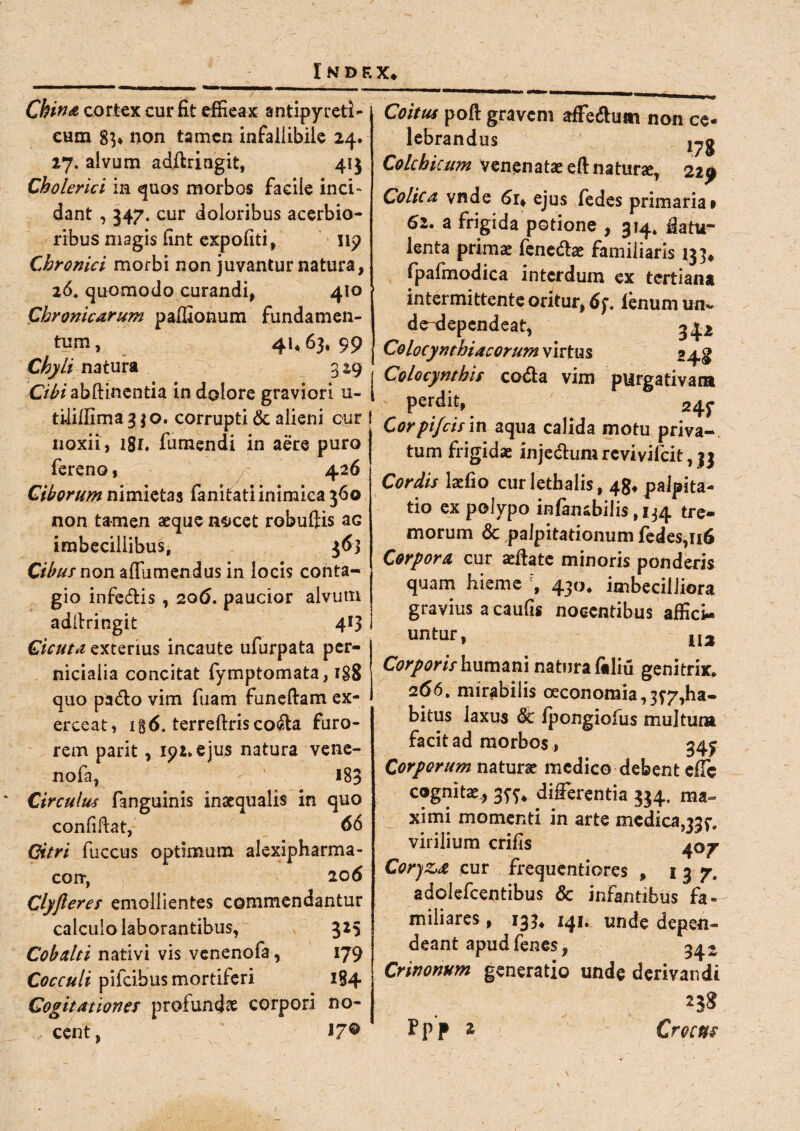China cortex cur fit effieax antipyretl- cum 8}» non tamen infallibile 24. 27. alvum adftringit, 41$ Cholerici in quos morbos facile inci¬ dant , 347. cur doloribus acerbio¬ ribus magis fint expoliti, np Chronici morbi non juvantur natura, 26. quomodo curandi, 410 Chronicarum paffionum fundamen¬ tum, 41,63,99 Chyli natura 329 Cibi abftinentia in dolore graviori u- tililllma 330. corrupti & alieni our i noxii, lgi, fumendi in aere puro fereno, 426 Ciborum nimietas fanitatiinimiea 360 non tamen aeque n^cet robuftis aG imbecillibus, 3 6} C/V'///non a (Tumendus in locis conta¬ gio infedis , 206. paucior alvutn addringit 413 Cicuta exterius incaute ufurpata per¬ nicialia concitat fymptomata, 188 quo pado vim fuam funeftam ex¬ erceat, ig6. terreftris coda furo¬ rem parit , ipi.ejus natura vene- nofa, 183 Circulus fanguinis inaequalis in quo confiftat, 66 Citri fuccus optimum alexipharma- corr, 20 6 Clyfleres emollientes commendantur calculo laborantibus, 325 Cobctlti nativi vis venenofa, 179 Cocculi pifcibus mortiferi 1S4 Cogitationes profundae corpori no¬ cent, 17® Coitus poft gravem affedum non ce¬ lebrandus Colchicum venenatae eftnaturae, 229 Colica vnde 6r, ejus fedes primaria# 62. a frigida potione , 314, &atu- lenta primae fenedae familiaris 133* fpafmodica interdum ex tertiana intermittente oritur, 6f, lenum un~ d^dependeat, 342 Colocynthiacorum virtus »4^ Colocynthis coda vim purgativam perdit, Cor pifeisin aqua calida motu priva¬ tum frigidae injedum revivilcit, 33 Cordis laefio curlethalis, 48* palpita¬ tio ex polypo infansbilis, 134 tre¬ morum & palpitationum fedes, 116 Corpora cur sella te minoris ponderis quam hieme 430, imbecilliora gravius a caulis nocentibus affici¬ untur, U2 Corporis humani natura filiu genitrix. 266, mirabilis oeconomia,3^7,ha¬ bitus laxus dt fpongiofus multum facit ad morbos, 34^ Corporum naturae medico debent effe cognitae, 35-^ differentia 334, ma¬ ximi momenti in arte medica,33^ virilium crifis 407 Coryz,# cur frequentiores , 137. adoiefeentibus & infantibus fa¬ miliares , 133* 141. unde depen¬ deant apud fenes, 54- Crinonum generatio unde derivandi Fpp % Crocus