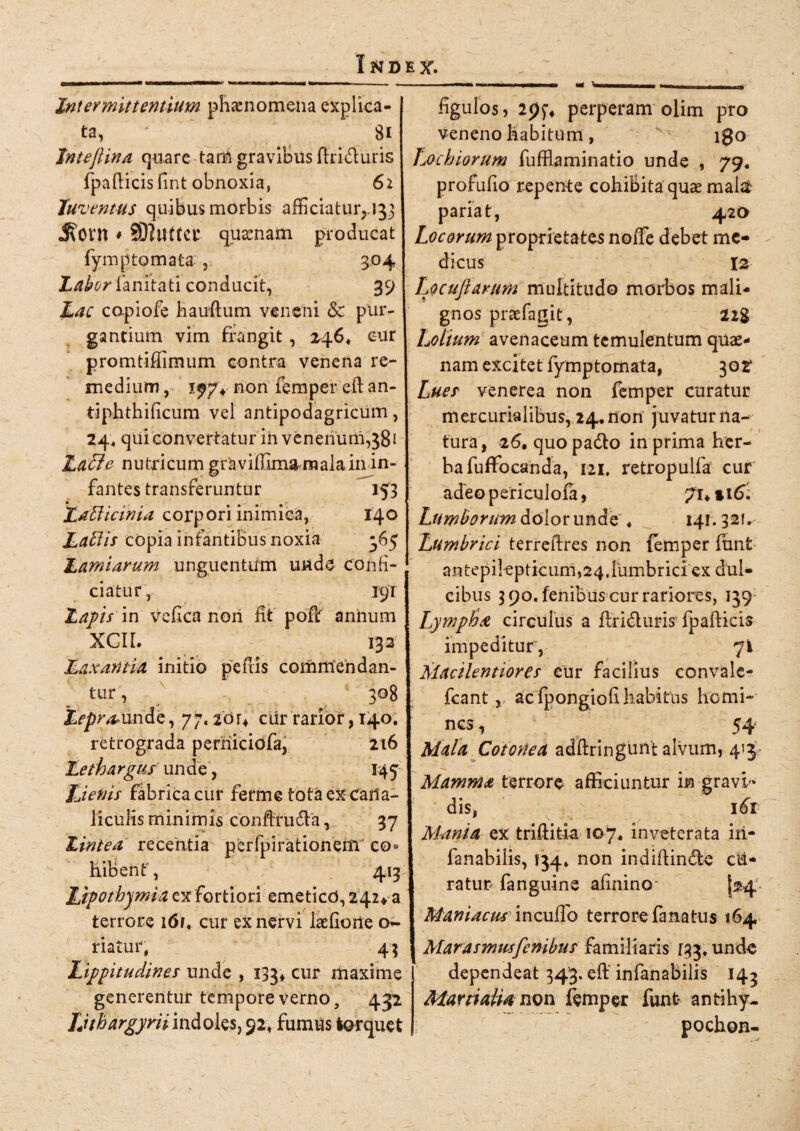 Intermittentium phaenomena explica¬ ta, Si Inteftina quare tam gravibus fhi&uris fpafticisfint obnoxia, 61 Juventus quibus morbis afficiatur, 133 jRottt * SRuttCt quaenam producat fynrp tornata , 304 Labor fanitati conducit, 39 Lac copiofe hauftum veneni <3c pur¬ gantium vim frangit, 246* cur promtiffimum contra venena re¬ medium , 1^74 non femper eft an- tiphthificum vel antipodagricum, 24, qui convertatur ih venenum,381 Latie nutricum gravifllm&malain in¬ fantes transferuntur 153 Latiicinia corpori inimica, 140 Latiis cOpia infantibus noxia -65 Lamiarum unguentum unde confi¬ ciatur, 19T Lapis in veflca nori fit poffi annum XCII. 132 Laxantia initio peftis commendan¬ tur, 308 2>pr^unde, yj.iou ciir rarior, 140. retrograda perniciofa, 216 Lethargus unde, 145 Lienis fabrica cur ferme tota ex Cana¬ liculis minimis confiru6la, 37 Lintea recentia perfpirationeni co» hibent, 413 Lipothjmia ex fortiori emetico, 242* a terrore i6r. cur ex nervi laefione o- riatur, 44 Lippitudines unde , 133* cur maxime generentur tempore verno, 432 Uthargyrii indoles, 92, fumus torquet figulos, perperam olim pro veneno habitum, igo Lochiorum fufflaminatio unde , 79. profufio repente cohiBita quas mala pariat, 420 Locorum proprietates noffe debet me¬ dicus 12 Locuftarum multitudo morbos mali¬ gnos praefagit, 228 Lolium avenaceum temulentum quae¬ nam excitet fytnptomata, 302 Lues venerea non femper curatur mercurialibus, 24. non juvatur na¬ tura, 26. quopadto in prima her¬ ba fuffocanda, 121, retropulfa cur adeo periculofa, 7i4 »16: Lumborum dolor unde' ♦ 141.32!. Lumbrici terreftres non femper funt antepilepticum,24. lumbrici ex dul¬ cibus 390. fenibus cur rariores, 139 Lymploa circulus a flridturis fp afficis impeditur, 71 Macilentiores eur facilius convale- fcant, acfpongiofihabitus homi¬ nes , 54 Mala Cotonea adftringunt alvum, 43 Mamma terrore afficiuntur in gravi¬ dis, ^\ 161 Mania ex triffitla 107« inveterata iri- fanabilis, 134» non indiffindte ca¬ ratur fanguine afinino [24 Maniacus incudo terrore fana tus 164 Marasmusfenibus familiaris 133. unde dependeat 343. eft' infanabilis 144 Martialia non femper funt antihy- pochon-