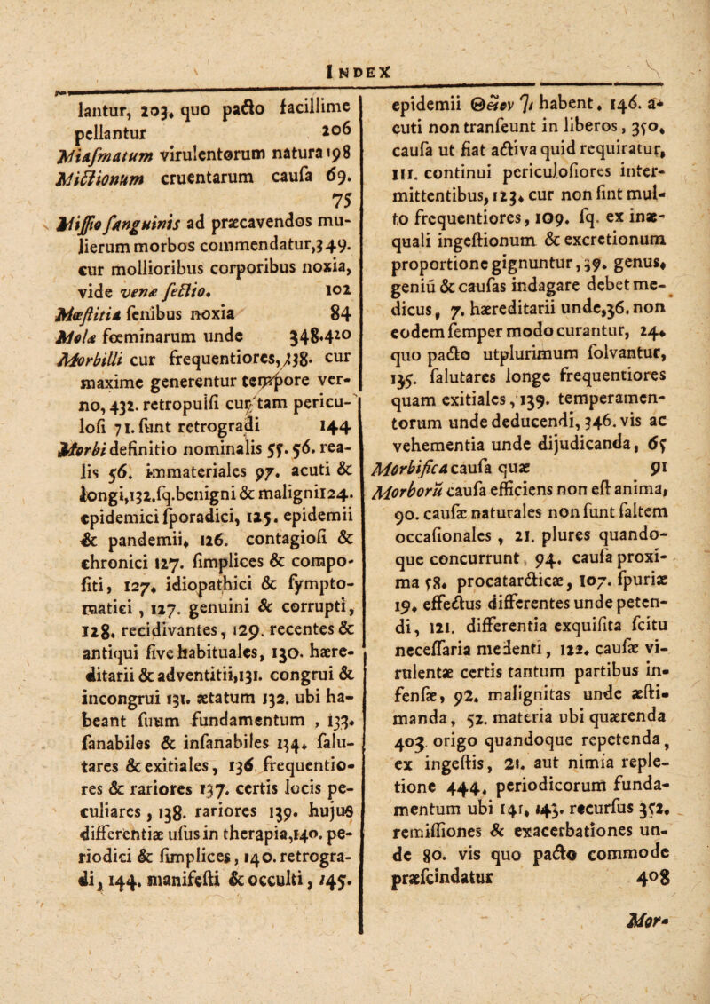 V lantur, 203* quo pafto facillime pellantur *°6 'Mi&fmatum virulentorum natura 198 Mi cl tonum cruentarum caufa 69. 75 Jriijfto fanguinis ad praecavendos mu¬ lierum morbos commendatur, 349. cur mollioribus corporibus noxia, vide ven& fettto* 101 Mvftiti* fenibus noxia 84 foeminarum unde 548420 Morbilli cur frequentiores,,^* cur maxime generentur tefF^ore ver¬ no, 432. retropuifl cultam pericu¬ lo!! 71. funt retrogradi 144 Morbi definitio nominalis . 56. rea- lis 56. immateriales 97. acuti & tongi,i32,fq.benigni & malignii24. epidemici fporadici, 125. epidemii & pandemii, 126. contagiofi & chronici 127. fimplices & compo- fiti, 127* idiopathici & fympto- raatici, 117. genuini Sc corrupti, 128« recidivantes, 129. recentes & antiqui fivehabituales, 150. haere- ditarii&adventitii,i3i. congrui & incongrui 131. aetatum 132. ubi ha¬ beant fimm fundamentum , 133* fanabiles & infanabiles 154« falu- tares & exitiales, 13$ frequentio- res & rariores »37* certis locis pe¬ culiares , 138. rariores 139. huju$ differentiae ufusin therapia,140. pe¬ riodici & fimplices, 140.retrogra¬ di^ 144. manifefti & occulti, /45. epidemii ®eicv 7' habent ♦ 146. a* cuti non tranfeunt in liberos, 3^0, caufa ut fiat a&ivaquid requiratur, IU. continui pcricuJ.ofiores inter¬ mittentibus, 123* cur non fint mul¬ to frequentiores, 109. fq. ex inae¬ quali ingeftionum & excrctionum proportione gignuntur, 39* genus, geniu & caufas indagare debet me¬ dicus , 7. haereditarii unde,36, non eodem femper modo curantur, 24* quo padlo utplurimum folvantur, 135. falutares longe frequentiores quam exitiales ,159. temperamen¬ torum unde deducendi, 346. vis ac vehementia unde dijudicanda, 6$ Morbifica caufa quae 91 Morboru caufa efficiens non eft anima, 90. caufac naturales non funt faltem occafionalcs , 21. plures quando¬ que concurrunt 94« caufa proxi¬ ma procatar&icae, 107. fpuriae 19, effe&us differentesundepeten- di, 121. differentia exquifita fcitu neceffaria me denti, 122* caufae vi¬ rulentae certis tantum partibus in- fenfae, 92* malignitas unde aefti- manda, 52. mattria ubi quaerenda 403. origo quandoque repetenda y ex ingeftis, 21, aut nimia reple¬ tione 444* periodicorum funda¬ mentum ubi I4r, 143. rtcurfus jci, remiffiones Sc exacerbationes un¬ de 80. vis quo pa&o commode praefemdatur 408