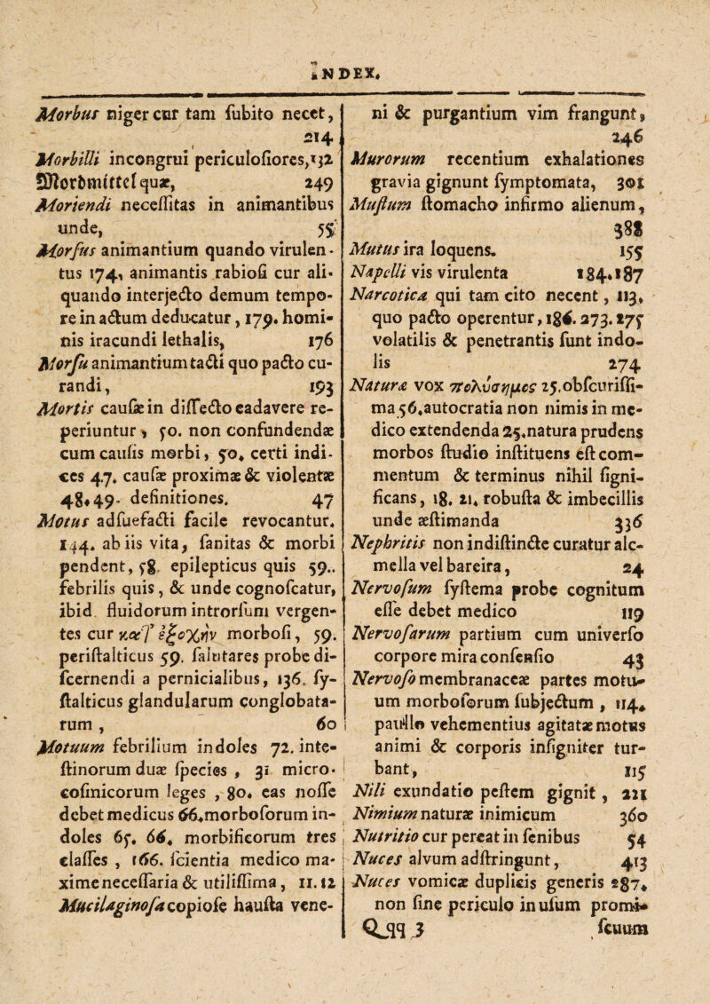 Morbus niger cur tam fubito necet, 214 i w Morbilli incongrui periculofiores^jz JSlor&mttfelquac, 249 Moriendi neceflitas in animantibus unde, . ^ # 5S: Morfus animantium quando virulen ¬ tus 174, animantis rabiofi cur ali¬ quando interjedo demum tempo¬ re in a&um dedu-catur, 179. homi¬ nis iracundi iethalis, 176 Morfu animantium tadi quo pa&o cu¬ randi , 195 Mortis caulae in diffedo cadavere re- periuntur > fo. non confundendae cum caulis morbi, 5:0* certi indi¬ ces 47. caufae proximae & violentae 48*49’ definitiones. 47 Motus adfuefa&i facile revocantur* 144* ab iis vita, fanitas <$c morbi pendent, fg, epilepticus quis 59.. febrilis quis, & unde cognofcatur, ibid fluidorum introrlum vergen¬ tes cur s&Xw morbofi, 59. periftalticus 59. falutares probe di- fcernendi a pernicialibus, 136., fy- ftalticus glandularum conglobata¬ rum , 60 Motuum febrilium indoles 72.inte- ftinorum duae Ipecies , 31 micro- cofinicorum leges , 80* eas noflfe debet medicus ^morboforum in¬ doles 65*. 664 morbificorum tres clafles , r66. fcientia medico ma¬ xime neceflaria & utiliflirna, ir. $2 MuciUginofa copiofe hauiia vene¬ ni & purgantium vim frangunt. Murorum recentium exhalationes gravia gignunt fymptomata, 3©i Mufium ftomacho infirmo aiienum, 38* Muttis ira loquens. 155 Naprfli vis virulenta 184* 187 Narcotica qui tam cito necent, 113, quo pa&o operentur,ig4.273.t/f volatilis & penetrantis funt indo¬ lis 274 Natura vox TrohyatipcS 25.obfcuriffi- ma 56*autocratia non nimis in me¬ dico extendenda 25*natura prudens morbos Audio inftituens eft com¬ mentum & terminus nihil figni- ficans, ig. ii4 robufta & imbecillis unde aeftimanda 33(5 Nephritis non indiftin&e curatur alc- mella vel bareira, 24 Nervofum fyflema probe cognitum efle debet medico 119 Nervofarum partium cum univerfo corpore mira confeRfio 43 Nervofo membranaceae partes motit¬ um morbo forum fubje&um , 114* paifllo vehementius agitatae motus animi & corporis infigniter tur¬ bant, 115 Nili exundatio pcftem gignit, 2J| Nimium naturae inimicum 360 Nutritio cur pereat in fenibus 54 Nuces alvum adftringunt, 413 Nuces vomica: duplicis generis s§7# non fine periculo inulum promi* QjW3 , kmm