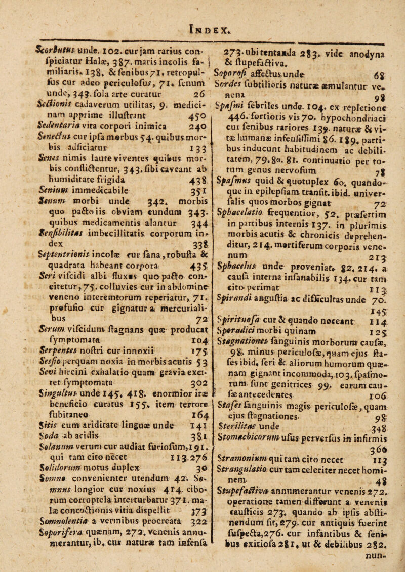 Scortatus unde. 102. cur jam rarius con* fpieiatur Halae, 387. maris incolis fa¬ miliaris* 198* & fenibus/l* retropul- lus cur adeo periculofur, 71* fenum unde, 343. fala arte curatur 26 Seftionis cadaverum utilitas, 9. medici¬ nam apprime illuftrant 450 Sedentaria vita corpori inimica 240 Senetfus cur ipfa morbus 54. quibus mor¬ bis adficiatur 199 Senes nimis laute viventes quibus mor¬ bis confligentur, 949.fibi caveant ab humiditate frigida 498 Senium immedicabile 951 Senum morbi unde 342* morbis quo pa&oiis obviam eundum 343. quibus medicamentis alantur 944 Seifibilitas imbecillitatis corporum in* dex 998 Septentrionis incolae eur fana, robufta & quadrata habeant corpora; 495. Seri vifeidi albi fluxis quo pafto con¬ citetur, 75. colluvies cur in abdomina veneno interemtorum reperiatur, 71. prefufio cur gignatur ai mercuriali- bus ' 72 Serunt vifeidum flagnans quae producat fymptomata I04 Serpentes noftri cur innoxii 175, Sesjio perquam noxia in morbis acutis 59 Sevi hircini exhalatio quam gravia exci¬ tet fymptomata 902 Singultus unde 145, 418. enormior irae beneficio curatus 15 5» item terrore fubitaneo 164 Sitis eum ariditate linguae unde 141 Soda ab acidis 981 Solanum verum cur audiat furiofiim,l9i. qui tam cito necet 113,276 Solidorum motus duplex 90 Somno convenienter utendum 42. Se* mnus longior cur noxius 4T4 cibo¬ rum corruptela interturbatur 971. ma¬ lae conco&ionis vitia dispellit 373 Somnolentia a vermibus procreata- 322 Soporifera quaenam, 273, Venenis annu¬ merantur, ibt cur naturae tam infenfa 273-ubitentanda 283* vide anodyna & ftupefa&iva* Soporo/i affeftus unde. $8 Sordes lubcilioris naturae aemulantur ve, nena Spafmi febriles unde. 104. ex repletione 446* fortioris vis 70. hypochondriaci cur fenibus rariores 139. natur* & vi¬ tae humanae infenfiflimi 86.189* parti¬ bus inducunt habitudinem ac debili- tatem, 79»8°-8l- continuatio per to¬ tum genus nervofum yf Spafmus quid & quotuplex 6b; quando¬ que in epilepfiam tranfit»ibid. univer- falis quos morbos gignat 72 Spbacelatio frequentior, prafertim in partibus internis 137. in plurimis morbis acutis & chronicis deprehen¬ ditur, 214* mortiferum corporis vene¬ num 213 Sphacehts unde proveniat» $2, 214» a caufa interna infanabilis 134. cur tam cito perimat j j o Spirandi anguflia ac difficultas unde 70. 14$: Spirituofa cur & quando noceant 114 S pe radici morbi quinam 123 Stagnationes fanguinis morborum caufa?, 9&> minus periculofae, quam ejus fta- fes ibid, feri & aliorum humorum quae— nam gignant incommoda, 103, fpafmo- rum, funt genitrices 99. earumcau- fae antecedentes 106 Stafes fanguinis magis periculofle, quam ejus ftagnationes. 98 Sterilitas unde Stomachicorumufus perverfus in infirmis 366 Stramomum qui tam cito necet 113 Strangulatio cur tam celeriter necet homi- nent 43 Stupefailiva annumerantur venenis 272. operatione tamen differunt a venenis caufticis 273; quando ab ipfis abfti- nendum fit, 279* cur antiquis fuerint fufge£fa,276. cur infantibus & fen* bus exitiofa28l* ut & debilibus 282« nun-