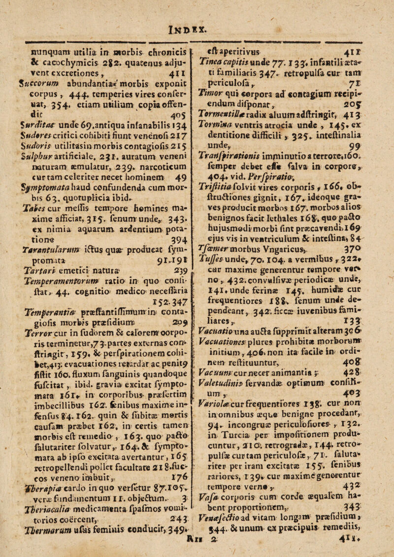 In d i x. nunquam utilia in morbis chronicis & cacDchymicis 2$2. quatenus adju¬ vent cxcretioncs, 4X1 Succorum abundantiae morbis exponit corpus , 444* temperies vires confer- uat, 354, etiam utilium copia offen¬ dit L 405 $ur ditas unde 69.antiqua inianabilis 154 Sudores cridci cohibiti fiunt venenofi 217 Sudoris utilitasin morbis contagiofis 215 Sulphur artificiale* 231. auratum veneni naturam aemulatur, 239* narcoticum cur tam celeriter necet hominem 49 Symptomata haud confundenda cum mor¬ bis 63. quotupliei» ibid. Tabes cur mellis tempore homines ma¬ xime afficiat, 315. fenum unde, 343» ex nimia aquarum ardentium pota¬ tione 394 Tarantularum iffus quae producat fym- ptoimta 91.191 Tartari emetici natura 239 Temperamentorum ratio in quo conii* ftat* 44. cognitio medico necefiaria 152347 Temperanti& praefianti flinrum in conta- giofis morbis praefidruiw 209 Terror cur in fudbrem 8$ calorem-corpo¬ ris terminetur,/3. partes externas conv ftriflgit , lf 9* & perfpirationem cohi¬ bet,413. evacuationes retardat ac penit^ fiftit 160» fluxum (anguinis quandbqiie fufeitat,: ibid. gravia excitat fympeo- mata l6r* in corporibus- praelcrtim imbecillibus r 62. fenibus maxim e in» fbnfus 84.162. quin & fiibits mortis cautam praebet 162; iii' certis tamen morbis eft remedio , 163. quo pafto falutariter folvatur ,, 164« & fympto* mata ab ipfo excitata avertantur, 165 retropellendi pollet facultate 218»fuc- cos veneno imbuit, 176 eft aperiri vus 4II Tinea capitis unde 77. j 3 3; infantili xta- ti familiaris 347. retropulfa cur tam periculofa71 Timor qui corpora ad contagium recipi^ endum difponat, 20f TormentiU* radix aluum adfiriHgif, 413 Tormina ventris atrocia unde , 145. ex dentitione difficili > 325«. inteftinalia i unde, 99 Trartfpi rationis imminutio a terrore» 160« femper debet effie falva in corpore* 404* vid. Perfpiratio. TriJHti&PoXvii vires corporis t 166* ob- ftru&iones gignit, 167* ideoque gra¬ ves producit morbos 167. morbos alios benignos facit lethales 16&. quo pa&o hujusmodi morbi fint praecavendi, 169 ejus vis in ventriculum & intellina» 84 Tfiemermorbus Vngaricus* 37° TuJJe$ under7Q. 104. a vermibus r 322* cur maxime generentur tempore vet* ■ no 9; 432.convulfivx periodicae unde, 141» unde ferinae 145* humidbe cur frequentiores 188. fenum unde de- || pendeant, 342*. ficcae iuvenibus fami- | liares r 135 : Vacuati cuna au£f a fupprimit alteram gc & l Vacuationes: plures prohibitae morborum i initium r 40& non ita facile in ordi- l nem reftituuntur, 4°8 l Vacuumcur necer animantia y 428* , Valetudinis fervandae optimum confiK- § um P 4° 5 Variola^ cur frequentiores 13 %, cur non inomnibus aeque benigne procedant, 94^ incongruse periculbfiores* r 132. in Ture ia per impofitionem produ¬ cuntur, 21G; retrogradis, 144» rctro- pulfae cur tam periculofic, 71 * faluta'* riter per iram excitatae 15 5* finibus rariores, 139^ cur maxime generentur Tlberapw cardo in quo verfetur 87-I°5> verte fundamentum 1 r. obje&um. 3 Tberiacalia medicamenta fpafmos vomi¬ torios coercent, . # 241 Thermarum ufus feminis conducir, 349» tempore vern® r 432 Vafa corporis cum corde aequalem ha¬ bent proportionem,; 345 Venajetfio ad vitam longam praefidium* 344. & unum a praecipuis remediis,