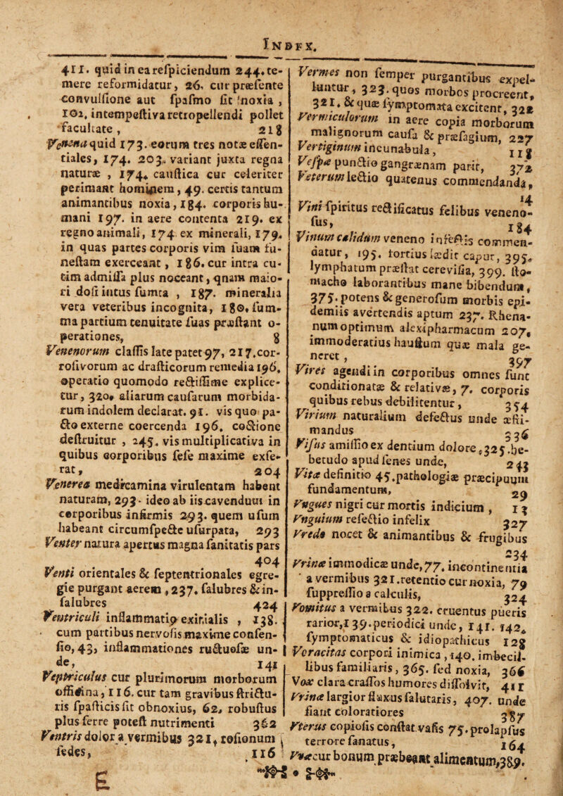 411. quid in earefpiciendum 244* te¬ mere reformidatur, 26, curpreefente convulfione aut fpafmo fit 'noxia , xoi, intempeftivaretropeilendi pollet •facultate , 21g p^^vVf^quid 173. eorum tres notae efien- ciales, 174« 203« variant juxta regna naturae , 174* cauftica cur celeriter perimant homyiera, 49. certis tantum animantibus noxia, I 84. corporis hu¬ mani 197. in aere contenta 219. ex regno animali, 174. ex minerali, 179* in quas partes corporis vim luam fu- nefiam exerceant, I g6. cur intra cu« tim admifla plus noceant, qnara maio¬ ri doli intus fumea , I87. mineralia vera veteribus incognita, l8©*lum- tna partium tenuitate fiuas prjoftant o- perationes, 8 Venenorum cladis late patet 97, 217,cor- rolivorum ac drafticorum remedia 196, operatio quomodo re&ifiime explice¬ tur, 320. aliarum caularum morbida¬ rum indolem declarat. 91. vis quo pa- &o externe coercenda 196* co&ione defiruitur , 245, vis multiplicativa in quibus corporibus fefe maxime exfe- rat, 204 Venerea medreamina virulentam habent naturam, 293* ideo ab iiscavendum in cerporibus infirmis 293. quem ufum habeant circumfpe&e ufurpata, 293 Venter natura apertus magna fanitatis pars 404 Venti orientales & feptentrionales egre¬ gie purgant aerem ,237* falubres &in- falubres 424 Ventriculi inflammati^exinUlis , 138. • cum partibus nervofis maxime confen- fi°>43> inflammationes ru&uofie un- j 141 Ventriculus cur plurimorum morborum officina j 116. cur tam gravibus ftri&u- lis fpaflicisfit obnoxius, 62, robuftus plus ferre poteft nutrimenti 362 Vtntris dolor a vermibus 32 if rofionum j fedes, 116 r Vermes non femper purgantibus expeU luntur, 323. quos morbos procreent# 321* ocqus fymptomata excitent, 222 Vermiculorum in aere copia morborum malignorum caufa 6c pnefagium, 227 Vertiginum incunabula, x x g Vefpte pun&io gangraenam parir, 2/2 Veterumleflio quatenus commendanda# Vini fpiritus redificattis felibus veneni fus, rg. Vinum calidum veneno infeA^ commen¬ datur, 195. fortius Iccdit capur, 395* lymphatum praeflat cerevifia, 399. fio- macho laborantibus mane bibendum f 375. potens Scgenerofum morbis epi- demiis avertendis aptum 237. Rhena¬ num optimum alexipharmacum 207* immoderatius haufium qua; mala ge¬ neret , 397 Vires agendi in corporibus omnes fune conditionatas & relativas, 7. corporis quibus rebus debilitentur, 35-4 Virium naturalium defeflus unde xfii- mandus Vifus amiilioex dentium dolore^aj.be- betudo apud lenes unde, 2 43 Vita definitio 45»Path©lngiae praecipuum fundamentum, Vngues nigri cur mortis indicium , 13 Vnguium referio infelix 327 Vredt nocet & animantibus & frugibus Vrinaimmodicae unde,77. incontinentia a vermibus 321 .retentio cur noxia, 79 fuppreilio a calculis, 324 Vomitus a vermibus 322. cruentus pueris rarior,! 39.periodici unde, 141. 142^ fymptomaticus eSc idiopathicus I2g Voracitas corpori inimica ,140. imbecil¬ libus familiaris, 365. fed noxia, 36$ Vax clara cralTos humores diflbivir, 41 r Vrina largior flaxus falutaris, 407. unde fiant coloratiores 3^ Vterus eopiofis confiat, vafis /f.prolapfus terrore fanatus, 164 r,<fcutbonum praebeant alimentum,3S?. * S-^