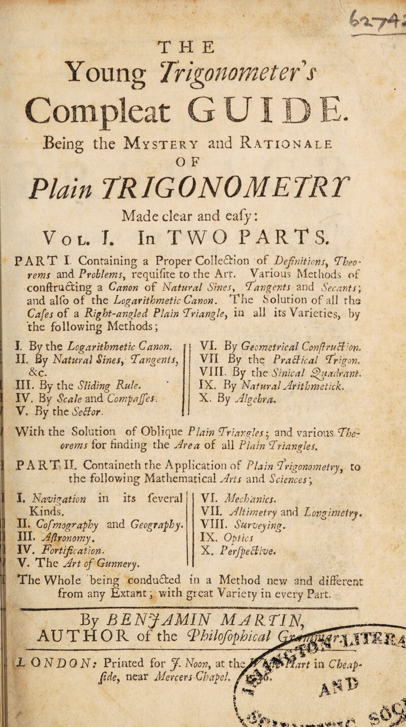 4-V74-; THE Young Trigonometefs Compleat GUIDE. Being the Mystery and Rationale o F Plain TRIGONOMETRT Made clear and eafy: Vol. J. In TWO PARTS. PART I Containing a Proper ColIe£Hon of Definitions, Theo- rems and Problems, requifite to the Art. Various Methods of conftrudting a Canon of Natural Sines, tangents and Secants; and alfo of the Logarithmetic Canon. The Solution of all rhe Cafes of a Right-angled Plain Triangle, in all its Varieties, by the following Methods; I. By the Logarithmetic Canon. II. By Natural Sines, Tangents, &c. III. By the Sliding Rule. IV. By Scale and Compaffes. V. By the Setfor. ! VI. By Geometrical C.onflruH 'on, VII By the Practical Trigon. VIII. By the Sznical Quadrant. IX. By Natural Arithmetick. X. By Algebra. With the Solution of Oblique Plain Tr iangles• and various. The¬ orems for finding the Area of all Plain Triangles. PART II. Containeth the Application of Plain trigonometry, to the following Mathematical Arts and Sciences; VI. Mechanics. VII. Altimetry and Longimetry. VIII. Surveying. IX. Optics A X. P effective. I. Navigation in its feveral Kinds. II. Cofmography and Geography. III. Aflronomy. IV. Fortification. V. The Art of Gunnery. The Whole being conduced in a Method new and different from any Extant, with great Variety in every Part. By BENJAMIN MARTIN. AUTHOR of the Tbtlofophical JL Q N DO N: Printed for J. Noon, at th fide, near Mercers Chapel.