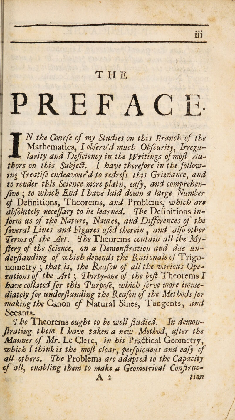 THE PREFACE • HA -• TJ* N the Courfc of my Studies on this Branch of the ■ Mathematics, I obfervyd much Obfcurity, Irregu- * larity and Deficiency in the Writings of mofi jju- j thors on this Subjeft, I have therefore in the follow¬ ing Treatife endeavour d to redrefs this Grievance, and to render this Science more plain, eafy, and comprehen- five \ to which End I have laid down a large Number of Definitions, Theorems, and Problems, which are abfolutely neceffary to be learned. The Definitions in¬ form us of the Nature, Names, and Differences of the feveral Lines and Figures ufed therein \ and alfo other Terms of the Art. The Theorems contain all the My - fiery of the Science, on a Demonjlration and due tin- derfiandwg of which depends the Rationale of Trigo¬ nometry ; that is, the Reafon of all the various Ope¬ rations of the Art \ Thirty-one of the befi Theorems I have collated for this Turpofe, which ferve more imme¬ diately for underfianding the Reafon of the Methods for making the Canon (/Natural Sines, Tangents, and Secants. T he Theorems ought to be wellfiudied. In demon¬ fira ting them I have taken a new Method, after the Manner of Mr. Le Clerc, in his Practical Geometry, which I think is the mofi clear, perfpicuous and eafy of all others. The Problems are adapted to the Capacity of ally enabling them to make a Geometrical Confiruc- A % tion