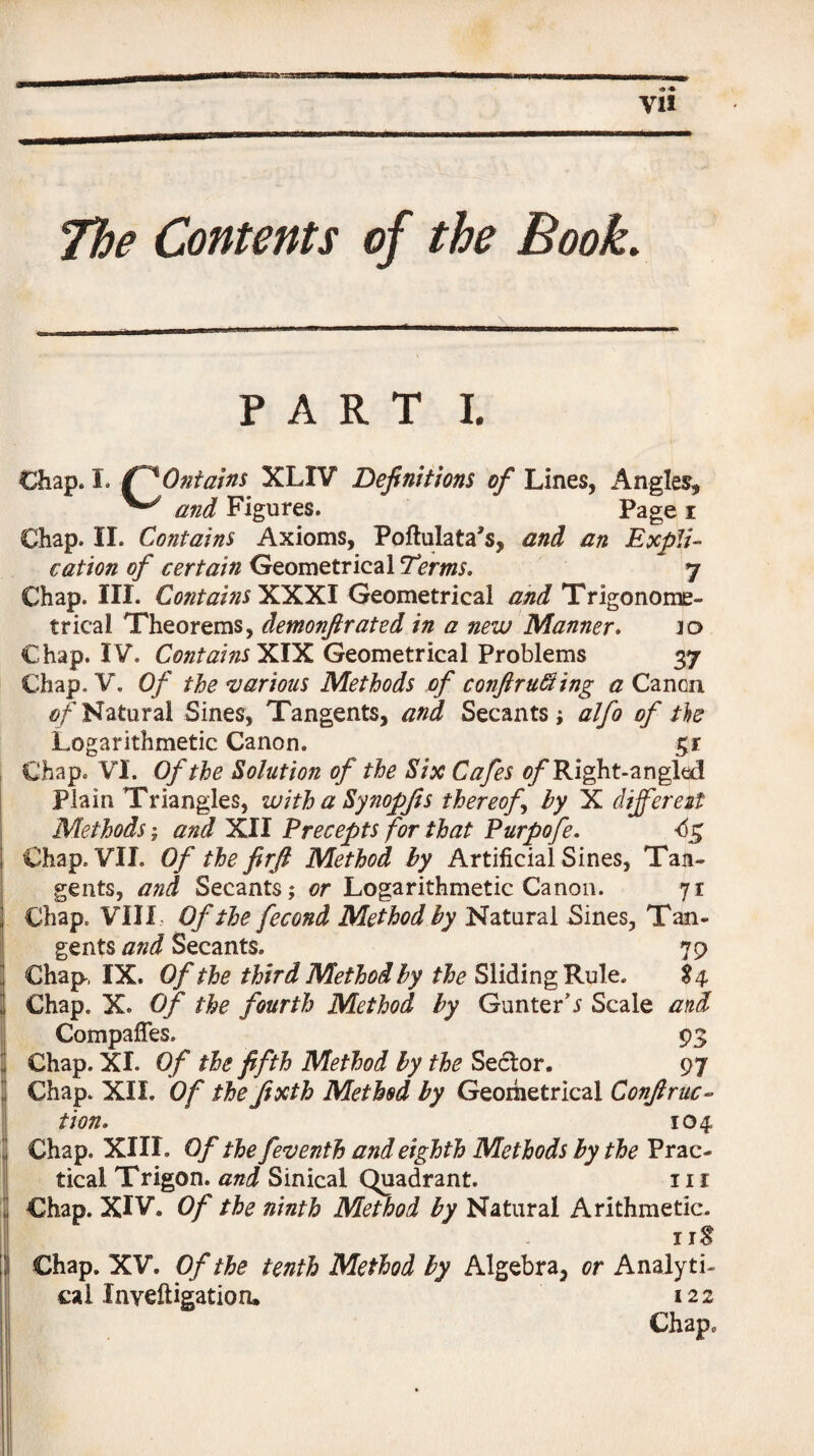 The Contents of the Book. PART I. Chap. I. Q'Ontains XLIV Definitions of Lines, Angles, ^ and Figures. Page i Chap. II. Contains Axioms, Poftulata's, and an Expli¬ cation of certain Geometrical Terms. 7 Chap. III. Contains XXXI Geometrical and Trigonome¬ trical Theorems, demonfirated in a new Manner. ]o Chap. IV. Contains X.IX Geometrical Problems 37 Chap. V. Of the various Methods of cojiftruffling a Canon 0/'Natural Sines, Tangents, and Secants; alfo of tie Logarithmetic Canon. $r Chap. VI. Of the Solution of the Six Cafes of Right-angled Plain Triangles, with a Synopfis thereof by X different Methods; and XII Precepts for that Purpofe. Chap. VII. Of the firfi Method by Artificial Sines, Tan¬ gents, and Secants; or Logarithmetic Canon. 71 Chap. VIII Of the fecond Method by Natural Sines, Tan¬ gents and Secants. 79 Chap-, IX. Of the third Method by the Sliding Rule. 84 Chap. X. Of the fourth Method by Gunter’s Scale and Compaffes. 93 Chap. XI. Of the fifth Method by the Sedlor. 97 Chap. XII. Of the jixth Method by Geometrical Confiruc- tion. 104 Chap. XIII. Of the feventh and eighth Methods by the Prac¬ tical Trigon. and Sinical Quadrant. 111 Chap. XIV. Of the ninth Method by Natural Arithmetic. 11S Chap. XV. Of the tenth Method by Algebra, or Analyti¬ cal Inveftigation. 122 Chap.