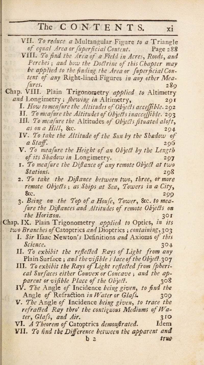 VII. To reduce a Multangular Figure to a Triangle of equal Area or fuperficial Content. Page 288 VIII. To find the Area ofi a Yield in AcreRoods, and Perches ; and how the Doctrine of this Chapter may be applied to the finding the Area or fuperficial Con¬ tent of any Right-lined Figures in any other Me a- fires. 2 89 , Chap. VIII. Plain Trigonometry applied to Altimetry and Longimetry ; floewing in Altimetry, 29 r I. How tomeafure the Altitudes of Ob]eCts accejfible. 292 II. To meafure the Altitudes of Objects inaccejfible. 293 III. To meafure the Altitudes of Objectsfituated aloft, as on a Hi If &c. 294 IV. To take the Altitude of the Sun by the Shadow of a Staff. 296 V. To meafure the Height of an Object by the Length of its Shadow in Longimetry. 297 1. To meafure the Difiance of any remote Object at two Stations. 298 2. To take the Difiance between two, three, or more remote Objects; as Ships at Sea, Towers in a City, 8cc. 299 3. Being on the Top o f a Houfe, Tower, 8zc. to mea¬ fure the Difiances and Altitudes of remote Objects on the Horizon. 30 r tfChap. IX. Plain Trigonometry applied to Optics, in its two Branches of Catoptrics and Dioptrics; containing, 303 I. Sir Ifaac Newton'* Definitions and Axioms of this Science. 304 II. To exhibit the reflected Rays of Light from any Plain Surface ; and theruifeble tlace of the Object poq III. To exhibit the Rays of Light reflected from fpheri- cal Surfaces either Convex or Concave ; and the ap¬ parent orvifible Place of the Object. 308 IV. The Angle of Incidence being given, to find the Angle of Refraction in IVater or Glafi. 309 V. The Angle of Incidence being given, to trace the refracted Ray thro1' the contiguous Mediums of IVa¬ ter, Glafs, and Air. 310 VI. A Theorem of Catoptrics demonftrated. Idem VII. Tq find the Difference between the apparent and b 2 trm