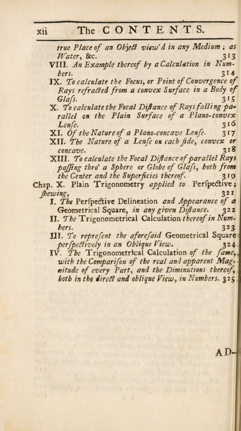 true Place of an Ob\eft view*d in any Medium ; as Water, &c. 3r3 VIIL An Example thereof by a Calculation in Num¬ bers. 314 IX. To calculate the Focus, or Point of Convergence of Rays refracted from a convex Surface in a Body of Glafs. 315 X. To calculate the Focal Difiance of Rays falling pa* rallel on the Plain Surface of a Plano-convex Lenfe. ^ 3I(^ XL Of the Nature of a Plano-concave Lenfe. 3 r 7 XIL The Nature of a Lenfe ox each fide, convex or concave. 318 XIII. To calculate the Focal Difiance of parallel Rays pajjing thro‘ a Sphere or Globe of Glafs, both from the Center and the Superficies thereof 319 Chap. X. Plain Trigonometry applied to Perfpedttve; Jhewing, 321 I. The Perfpeffcivc Delineation and Appearance of a Geometrical Square, in any given Difiance. 322 II. The Trigonometrical Calculation thereof in Num¬ bers. 323 III. To reprefent the aforefaid Geometrical Square perfpeClively in an Oblique View. 324. IV. The Trigonometrical Calculation of the fame, with the Comparifon of the real and apparent Mag¬ nitude of every Part, and the Diminutions thereof, both in the direCf and oblique View, in Numbers. 325 AD-