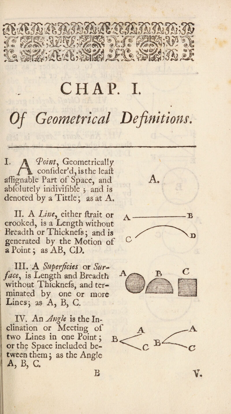 Of Geometrical Definitions. L A cPoint, Geometrically l\ consider'd, is the lead affignable Part of Space, and A. abfblutely indivifible 3 and is denoted by a Tittle; as at A. II. A Line, either ftrait or crooked, is a Length without Breadth or Thicknefs; and is generated by the Motion of a Point; as AB, CD. III. A Superficies or Sur¬ face, is Length and Breadth without Thicknefs, and ter¬ minated by one or more Lines j as A, B, G. IV. An Angle is the In¬ clination or Meeting of two Lines in one Point; <1 or the Space included be- i tween them: as the Angle : A, B, C.