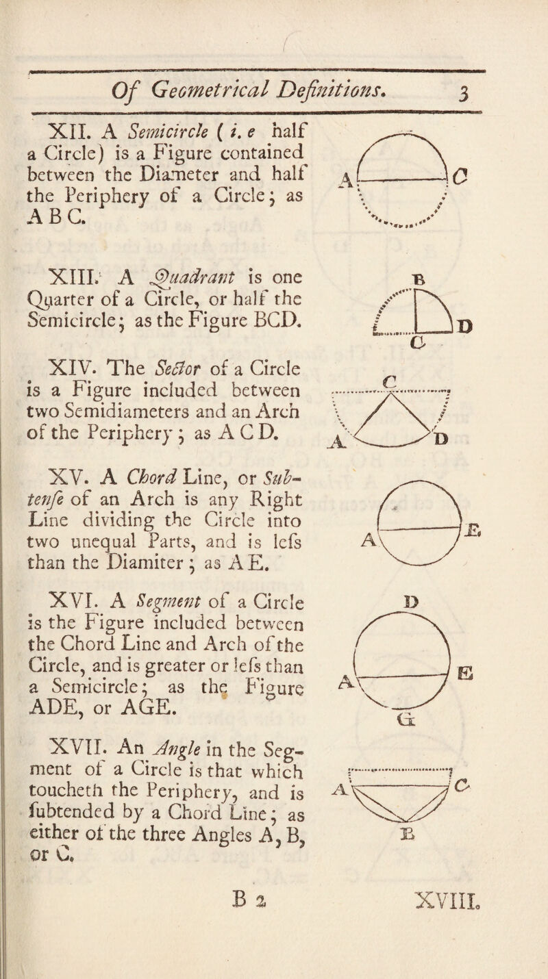 XII. A Semi circle ( /. e half a Circle) is a Figure contained between the Diameter and half the Periphery of a Circle; as ABC. XIIL A Quadrant is one Quarter of a Circle, or half the Semicircle; as the Figure BCD. XIV. The Sector of a Circle is a Figure included between two Semidiameters and an Arch of the Periphery ; as A C D. XV. A Chord Line, or Sub- tenfe of an Arch is any Right Line dividing the Circle into two unequal Parts, and is lefs than the Diamiter ; as A E. C XVI. A Segment of a Circle is the Figure included between the Chord Line and Arch of the Circle, and is greater or lefs than a Semicircle; as the figure ADE, or AGE. XVII. An Angle in the Seg¬ ment of a Circle is that which touchetli the Periphery, and is fubtended by a Chord Line; as either of the three Angles A, B, or C. XVIII