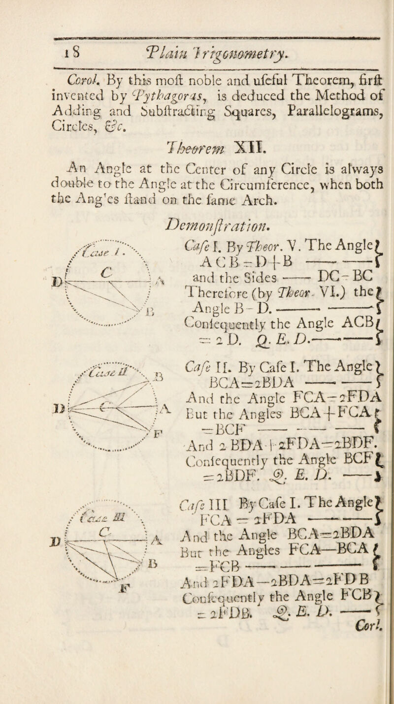 Carol* By this mo ft noble and ufeiul Theorem, firli invented by Pythagoras, is deduced the Method of Adding and Subft railing Squares, Parallelograms, Circles, &c. Ihe-orem XII. An Angle at the Center of any Circle is always double to the Angle at the Circumference, when both the Ang’es Hand on the fame Arch. Demonftration. ''-V anti the Sides-DG-BC Therefore (by Tkeor. VI.) the Angle B - D. --- -• Gonlequently the Angle ACB — a D. Q. E. D.- Cafe IL By Cafe I. The 1 BCA=aBDA — Angle > And the Angle FCA—2FDA But the Angles BGA-f~FGA f —BCF-- - f And 2 BDA ) 2FDA-2BDF. Gonlequently the Angle BCF£ = aBDF. ©,. E.D. ■-1 Cafs III By Cafe I. The Angle? FCA — aFDA ■—--i And the Angle BCA—2BDA But the Angles FCA—BCA f —FCB---f And 2FDA-2BDA-2FDB Coufcouentl v the Angle FCB ) re 2FDB.' ®.. E. Lh -C Corl.