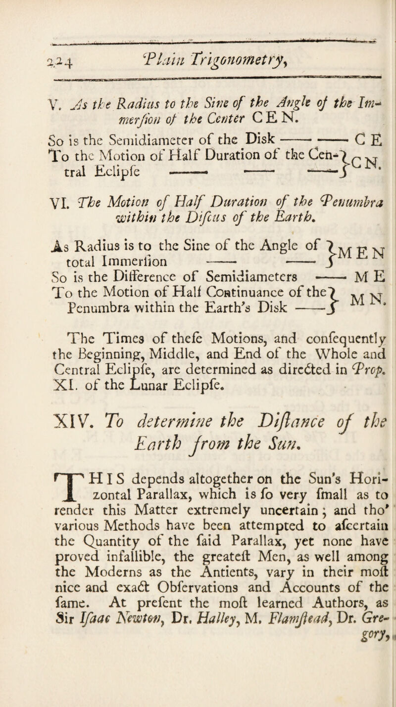 V. Js the Radius to the Sine of the Angle of the Im* merjion of the Center GEN. So is the Semidiameter of the Disk--C E To the Motion of Half Duration of the CehO r M tral Eclipfe — -- — VI. The Motion of Half Duration of the Penumbra within the Difcus of the Earth. As Radius is to the Sine of the Angle of 7 M ^ M total Immerilon —- . -- S So is the Difference of Semidiameters - M E To the Motion of Half Continuance of the7 Penumbra within the Earth's Disk -J The Times of thefe Motions, and confequently the Beginning, Middle, and End of the Whole and Central Eclipfe, are determined as directed in Prop. XI. of the Lunar Eclipfe. XIV. To determine the Diflance of the Earth from the Sun. THIS depends altogether on the Sun's Hori¬ zontal Parallax, which is fo very fmall as to render this Matter extremely uncertain; and tho* various Methods have been attempted to afcertain the Quantity of the faid Parallax, yet none have proved infallible, the greateft Men, as well among the Moderns as the Antients, vary in their molt nice and exadt Obfervations and Accounts of the fame. At prefent the mod learned Authors, as Sir Ifaae Newton y Dr. Halley, M. Flamjlead} Dr. Gre~