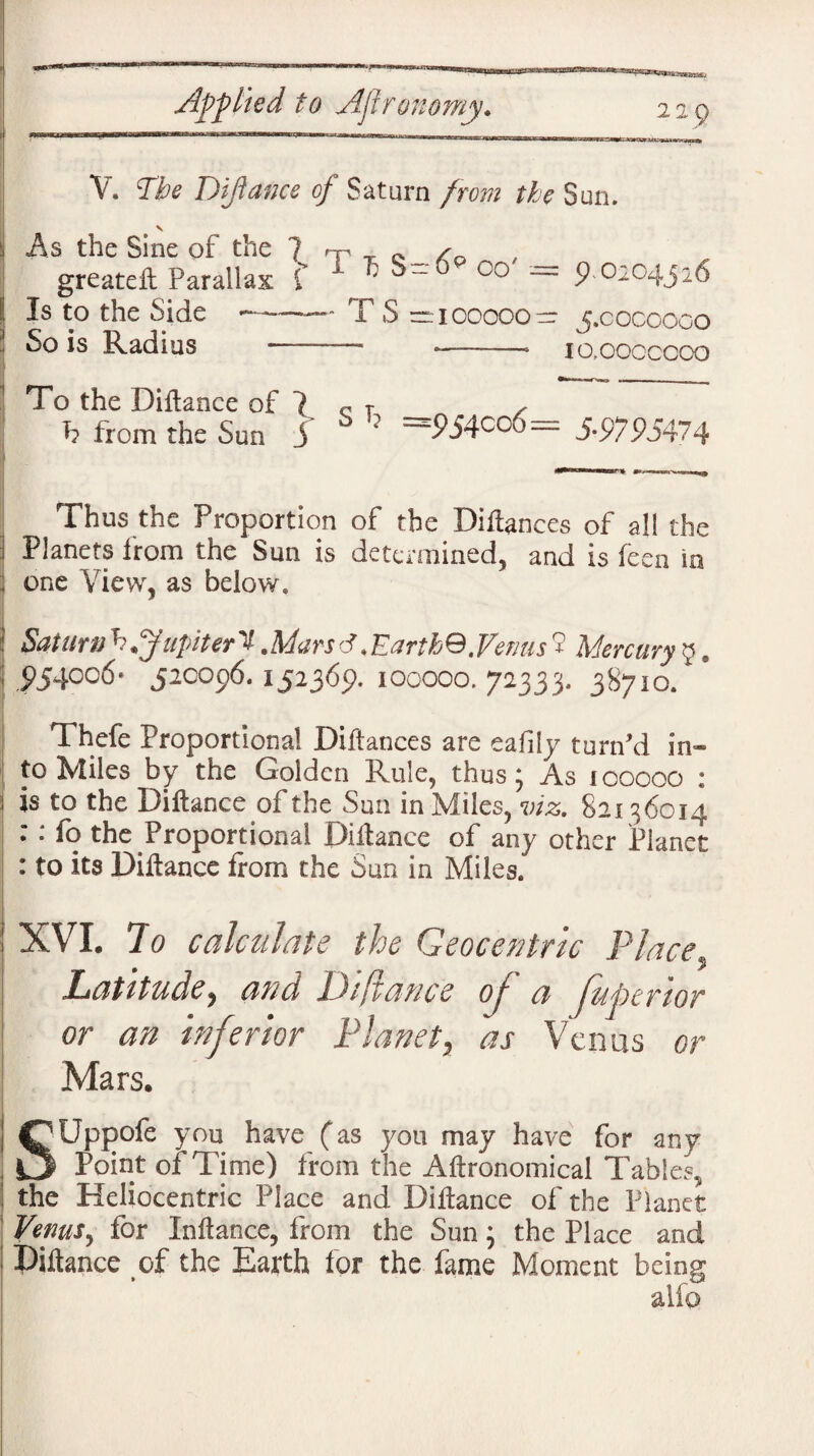 V. The Diftance of Saturn from the Sun. v ; As the Sine of the ? rp T e /o greateft Parallax f ' : 00 ~ £°^C4JD6 l Is to the Side --— T S = 100000— 5.0000000 So is Radius --- *——* io.cocccoo To the Diftance of ? c T , h from the Sun j 0 ? ~~9S4CCy)~ 5-9795474 Thus the Proportion of the Diftances of all the i Planets from the Sun is determined, and is feen in ; one View, as below, Saturn h ffupiter V.Mars d < Earth0. Venus 9 Mercury 9. ; £54006* 520096.152369. 100000. 72333. 38710. Thefe Proportional Diftances are eafily turn’d in¬ to Miles by the Golden Rule, thus; As 100000 : ; is to the Diftance of the Sun in Miles, viz. 82136014 : : fo the Proportional Diftance of any other Planet : to its Diftance from the Sun in Miles. XVI. To calculate the Geocentric Place Latitude, and Diftance of a fuptrior or an inferior Planet, as Venus or Mars. Uppofe you have (as you may have for any _ Point of Time) from the Aftronomical Tables, the Heliocentric Place and Diftance of the Planet Venus, for Inftance, from the Sun} the Place and Diftance of the Earth for the fame Moment being