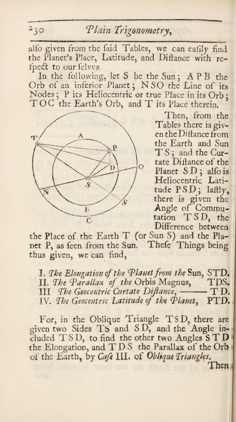 alfo given from the faid Tables, we can eafily find the Planet's Place, Latitude, and Difiance with re- ipeft to our Pelves. In the following, let S be the Sun; APB the Orb of an inferior Planet; NSO the Line of its Nodes; P its Heliocentric or true Place in its Orb; TOG the Earth’s Orb, and T its Place therein. Then, from the Tables there is giw en the Di fiance from the Earth and Sun T S ; and the Cur¬ tate Di fiance of the Planet S D ; alfo is Heliocentric Lati¬ tude PSD; lafily, there is given the Angle of Commu¬ tation T SD, the Difference between the Place of the Earth T (or Sun S) and the Pla¬ net P, as feen from the Sun, Thefe Things being thus given, we can find, I. The Elongation of the ^Planet from the Sun, STD, II. The Parallax of the Orbis Magnus, TDS. Ill The Geocentric Curtate Dijlance,-T D. IV. The Geocentric Latitude of the Tlanet, PTD. For, in the Oblique Triangle TSD, there are given two Sides TS and S D, and the Angle in¬ cluded T S D, to find the other two Angles S T D the Elongation, and TDS the Parallax of the Orb of the Earth, by Cafe III. of Oblique Triangles. Then