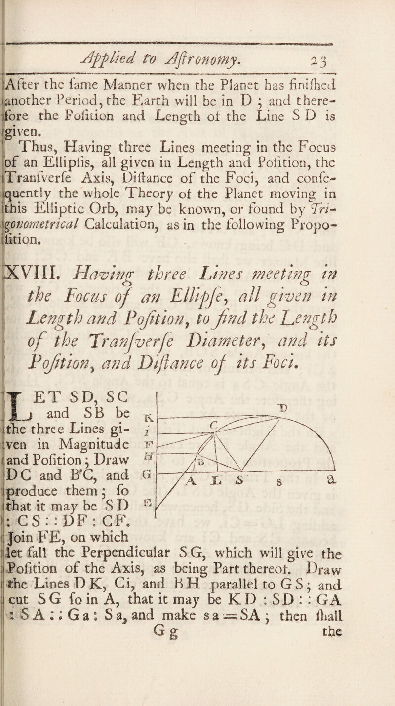 After the lame Manner when the Planet has finifhed ^another Period, the Earth will he in D ; and there¬ fore the Pofition and Length of the Line S D is given. Thus, Having three Lines meeting in the Focus of an Ellipiis, all given in Length and Pofition, the Tranfverfe Axis, Difiance of the Foci, and confe- jquently the whole Theory of the Planet moving in [this Elliptic Orb, may be knowrn, or found by Tri¬ gonometrical Calculation, as in the following Propo¬ sition, -XVIII. Having three Lines meeting in the Focus of an Ellipje, all given in Length and Pojition, to jind the Length of the Tranfverfe Diameter, and its Pojition, and Di/lance of its Foci. ET SD, SC and SB be three Lines gi¬ ven in Magnitude i and Pofition \ Draw DC and B?C, and produce them5 fc I that it may be S D CS : : DF : CF. Join FE, on which 1 let fall the Perpendicular S G, which will give the Pofition of the Axis, as being Part thereof. Draw the Lines D K, Ci, and BH parallel to G S; and cut S G fo in A, that it may be K D : SD : : GA : S A :; Ga ; S a, and make sa = SA j then fhall Gg the