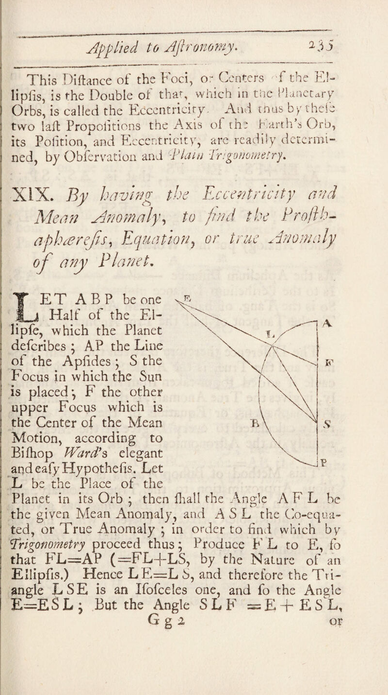 This Diftance ot the h oci, or Centers T the EC | lipiis, is the Doable of that, which in tiie Planetary ) Orbs, is called the Eccentricity. And tnus by thele : two laft Propolitions the Axis of the Earth's Orb, | its Petition, and Eccentricity, arc readily determi- 1 ned, by Obfervation and '-Plain Trigonometry. : XIX. By having the Eccentricity and Mean Anomaly y to find the Profth- apl.nerejis, Equation, or true Anomaly oj any Planet. LET ABP be one Halt' of the El- lipfe, which the Planet : deferibes ; AP the Line : of the Aplides ; S the ! Focus in which the Sun is placed*, F the other i upper Focus which is the Center of the Mean Motion, according to Bifhop Ward’s elegant andeafyHypothefis. Let L be the Place of the Planet in its Orb ; then fhall the Angle A F L be the given Mean Anomaly, and A S L the Co-equa¬ ted, or True Anomaly ; in order to find which by Trigonometry proceed thus; Produce F L to E, fo that FL=AP (— F.L+LS, by the Nature of an EUipfis.) Hence LE=L S, and therefore the Tri¬ angle LSE is an Ifofceles one, and fo the Angle E=E$L ; But the Angle SLF =E+£SL, ! G g 2 or