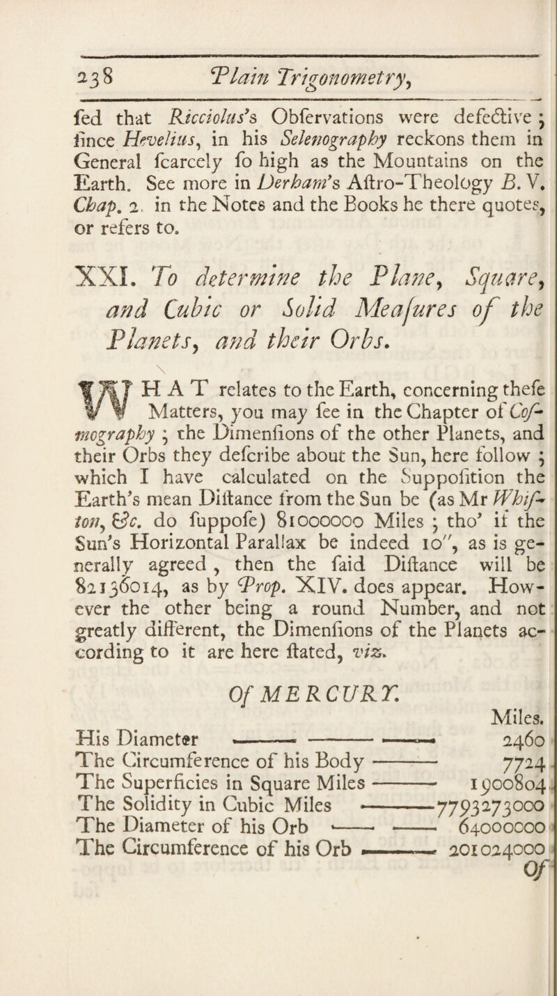 fed that Ricciolas’s Obfervations were defe&ive ; lince Hevelius, in his Selenography reckons them in General fcarcely fo high as the Mountains on the Earth. See more in Derbam’s Aitro-Theology B. V. Chap. 2. in the Notes and the Books he there quotes, or refers to. XXL To determine the Plane, Square, and Cubic or Solid Mealures of the Planets, and their Orbs. llTkf H A T relates to the Earth, concerning thefe w V Matters, you may fee in the Chapter o(Cof- mography * the Dimensions of the other Planets, and their Orbs they defcribe about the Sun, here follow ; which I have calculated on the Supposition the Earth's mean Diitance from the Sun be (as Mr Whip* ton, &c. do fuppofe) 81000000 Miles ; tho' if the Sun's Horizontal Parallax be indeed 10, as is ge¬ nerally agreed , then the Paid Diitance will be 82136014, as by Prop. XIV. does appear. How¬ ever the other being a round Number, and not greatly different, the Dimensions of the Planets ac¬ cording to it are here Stated, viz* Of ME RCURT. Miles. His Diameter ^ -— 2460 The Circumference of his Body —- 7724 The Superficies in Square Miles- 13100804 The Solidity in Cubic Miles *-7793273oco The Diameter of his Orb *-- - 04000000 The Circumference of his Orb ■ . - 201024000 Of