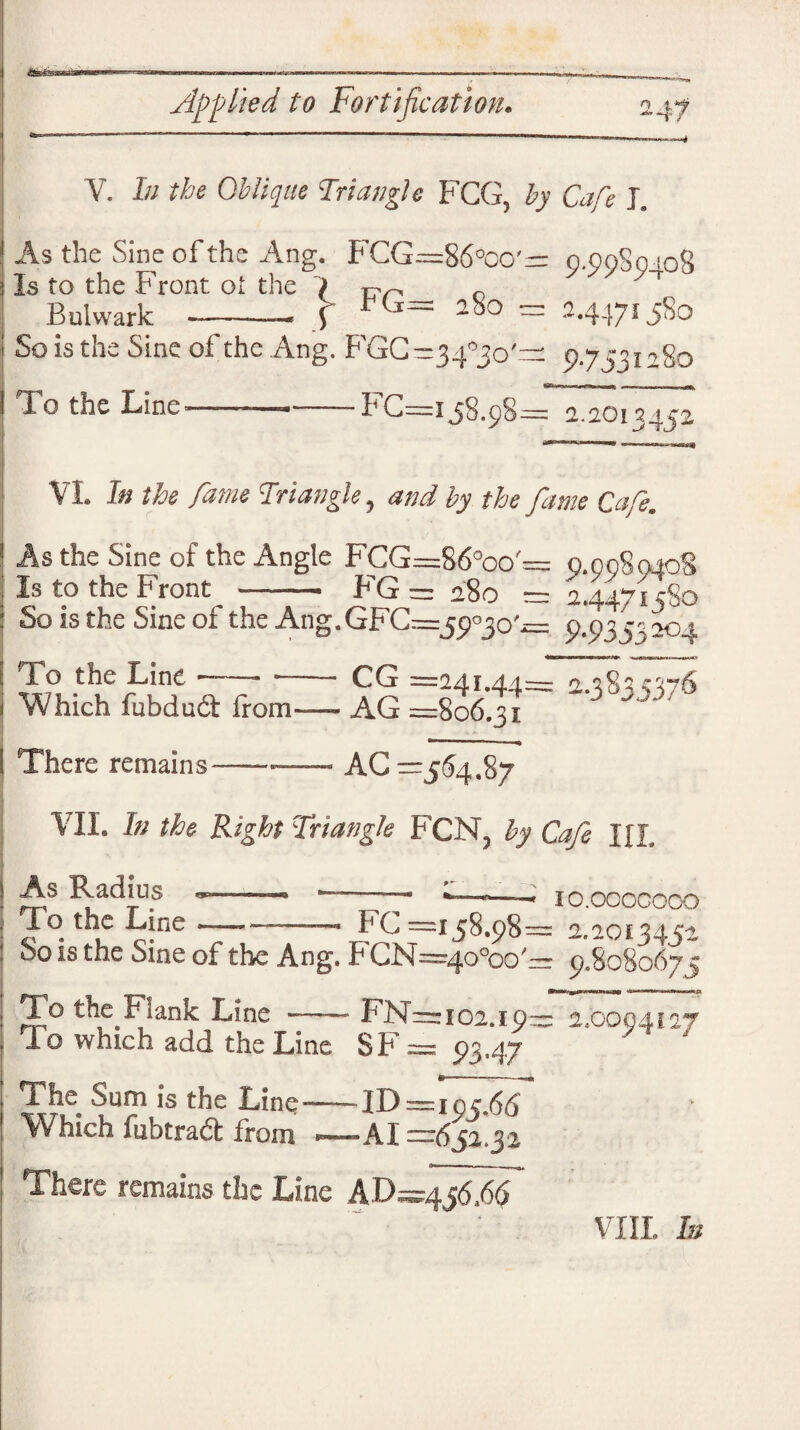 V. In the Oblique Triangle FCG, by Cafe J. As the Sine of the Ang. FCG=86°co'- 0.9980 108 | Is to the Front oi the 1 ' r Bulwark b* * ^ — 9.99094OS \ FG= 280 = 2.4471580 So is the Sine of the Ang. FGC-34°3oGr: 9.7531280 To the Line—- — BG—158.98= 2.2013452 VL In the fame Triangle, and by the fame Cafe. 1 As the Sine of the Angle FGG=86°oo = 9.00S040S ; Is to the Front - FG = 280 = 24471580 : So is the Sine of the Ang. GFC—59730'^ 9.935^ 204 | To the Line —— -- i Which fubdudf Ifom—- ^ =241.44= 2-3 835376 AG =806.31 I There remains-— — AG — 564.87 VII. In the Right Triangle FCN? by Cafe IJT ! As Radius j To the Line - - -— -- FC =158.98: So is the Sine of the Ang. FCN=4o°oo/ IO.OOOCOOO 2.2013452 9.8080675 To the Fiank Line —— FNArioi.i 9™ 2.0004127 To which add the Line SF= 9347 ' J „ ; The Sum is the Line-ID=iqc.66 ! Which fubtradt from —-AI =651,31 There remains the Line hVffdT VIII. hi