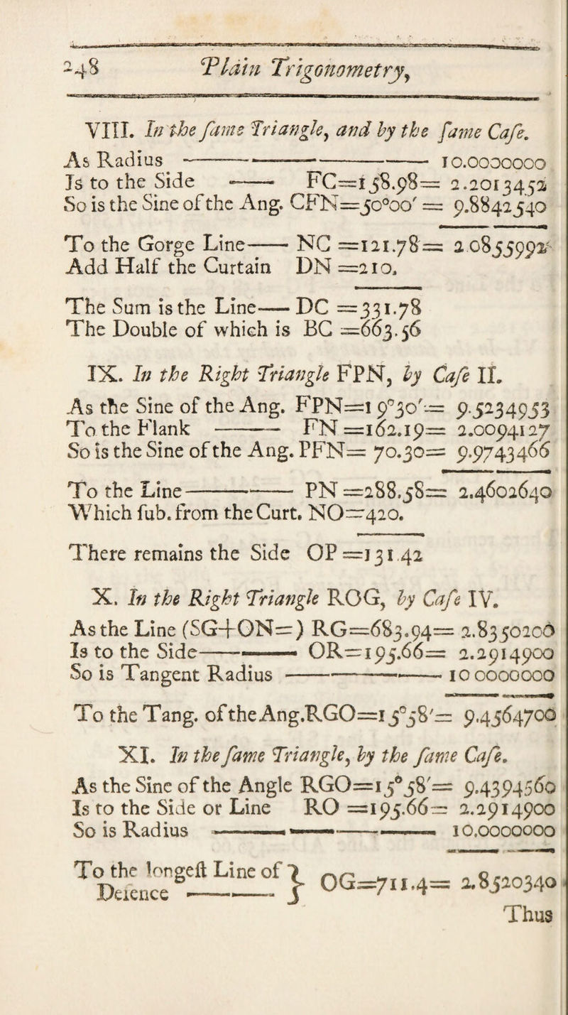 era 24% Thun Trigonometry, VIII. In the fame frtangle, and by the fame Cafe. As Radius ——-——--— - 10.0000000 Is to the Side -—■ FC™i5S.p8— 2.2013452 So is the Sine of the Ang. CFN=jo°oo' = 9.8842540 To the Gorge Line-NG =121.78 = 2 08 55002- Add Half the Curtain DN =210, The Sum is the Line-DC =331.78 The Double of which is BG =663.56 IX. In the Right Triangle FPN, by Cafe II. As the Sine of the Ang. FPN=1 9°3o'= 9.5234953 To the Flank -— FN =162.19= 2.0094127 So is the Sine of the Ang. PFN= 70.30= 9.9743466 To the Line-*- PN =288.58= 2.4602640 Which fub.from the Curt. NO~420. There remains the Side OP =13142 X. In the Right Triangle ROG, by Cafe IV. As the Line (SGTON=) RG=6S3.94= 2.8350206 Is to the Side-OR—195.66= 2.2914900 So is Tangent Radius-—-- 100000000 To the Tang, of the Ang.RGO=i fg 8'r= 9.4564700 XI. In the fame Triangle5 by the fame Cafe. As the Sine of the Angle RGO=i5°5S'= 9.4394560 Is to the Side or Line RO =195.66^ 2.2914900 So is Radius --- -- - . — 10.0000000 T'C}og^, .4 • Thua