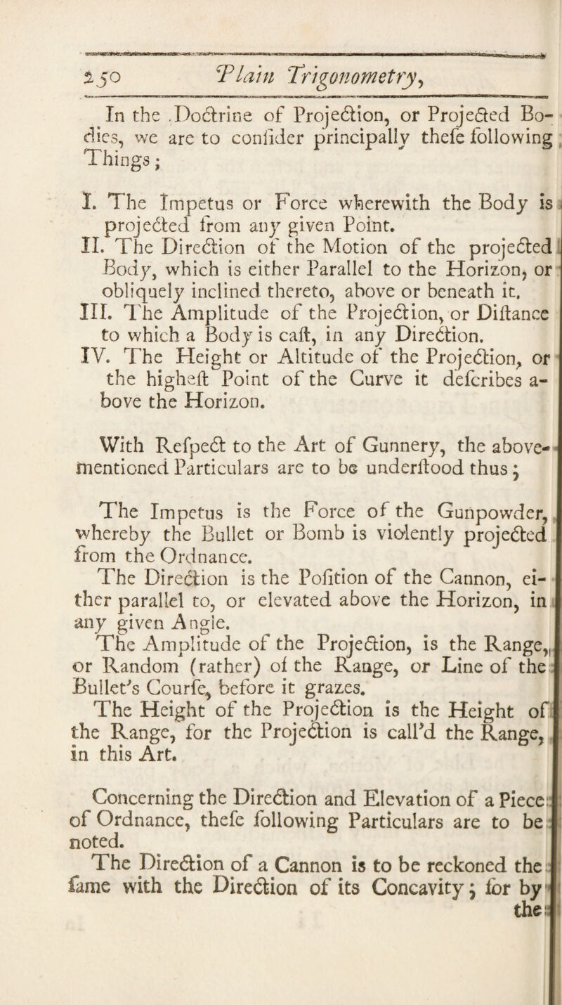 In the .Doctrine of Projection, or Projeded Bo¬ dies, we are to consider principally thefe following Things; I. The Impetus or Force wherewith the Body is projected from any given Point. II. The Direction of the Motion of the projected Body, which is either Parallel to the Horizon, or obliquely inclined thereto, above or beneath it, III. The Amplitude of the Projection, or Diftance to which a Body is call, in any Direction. IV. T he Height or Altitude of the Projection, or the higheft Point of the Curve it defcribes a- bove the Horizon. With RefpeCt to the Art of Gunnery, the above- mentioned Particulars are to be underltood thus; The Impetus is the Force of the Gunpowder, whereby the Bullet or Bomb is violently projected from th e Ordnan ce. The Direction is the Pofition of the Cannon, ei¬ ther parallel to, or elevated above the Horizon, in any given Angle. The Amplitude of the Projedion, is the Range,, or Random (rather) of the Range, or Line of the Bullet's Courle, before it grazes. The Height of the Projection is the Height of the Range, for the Projection is calPd the Range, in this Art. Concerning the Direction and Elevation of a Piece: of Ordnance, thefe following Particulars are to be noted. The Direction of a Cannon is to be reckoned the fame with the Direction of its Concavity j for by the:: i