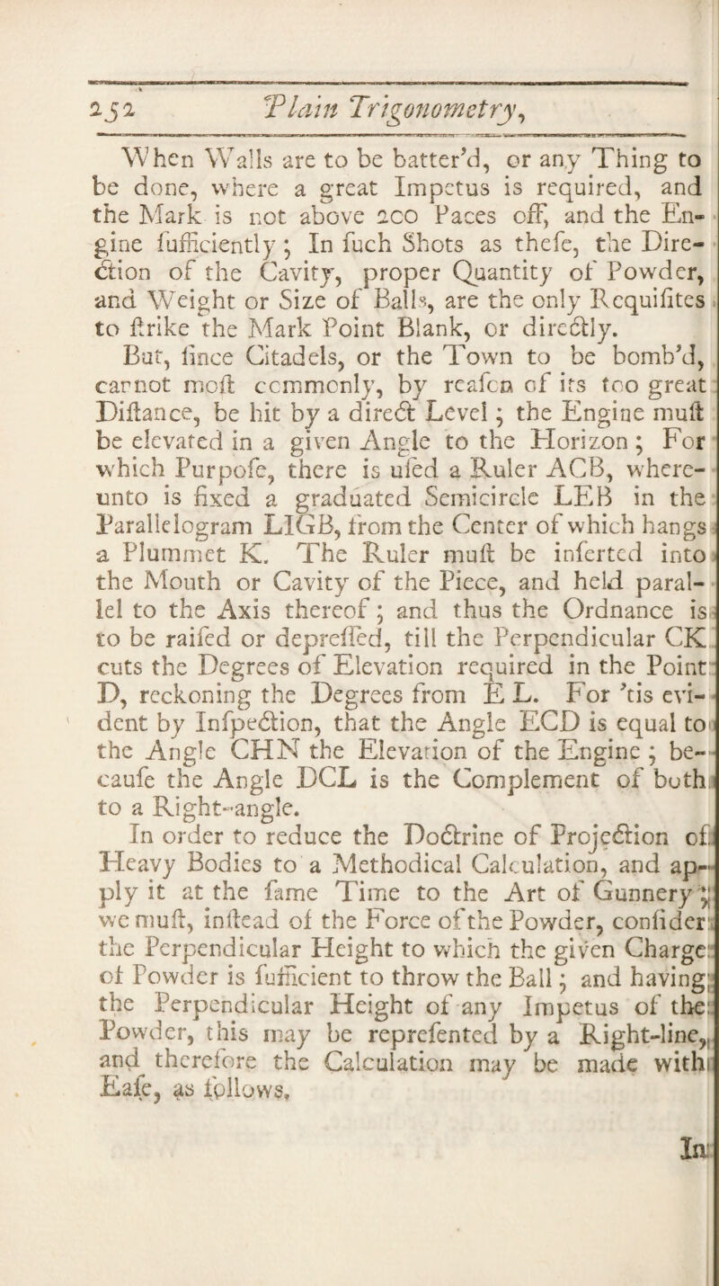 When Walls are to be batter’d, or any Thing to be done, where a great Impetus is required, and the Mark is not above aco Faces off, and the En¬ gine Efficiently \ In fuch Shots as thefe, the Dire¬ ction of the Cavity, proper Quantity of Powder, and Weight or Size of Balls, are the only Requisites to drike the Mark Point Blank, or directly. But, iince Citadels, or the Town to be bomb’d, cannot mod: commonly, by reafen of its too great Didance, be hit by a diredt Level; the Engine mud be elevated in a given Angle to the Horizon ; For which Purpofe, there is ufed a Ruler ACB, where- nnto is fixed a graduated Semicircle LEB in the Parallelogram LIGB, from the Center of which hangs a Plummet K. The Ruler mud be inferted into the Mouth or Cavity of the Piece, and held paral¬ lel to the Axis thereof; and thus the Ordnance is to be raifed or deprefled, till the Perpendicular CK cuts the Degrees of Elevation required in the Point D, reckoning the Degrees from EL. For dis evi¬ dent by Infpedlion, that the Angle ECD is equal to the Angle CHN the Elevation of the Engine ; be- caufe the Angle DCL is the Complement of both, to a Right-angle. In order to reduce the Doftrine of ProjedHon of Pleavy Bodies to a Methodical Calculation, and ap¬ ply it at the fame Time to the Art of Gunnery g we mud, indead of the Force of the Powder, confider the Perpendicular Height to which the given Charge: of Powder is Efficient to throw the Ball • and having; the Perpendicular Height of any Impetus of the: Powder, this may be reprefented by a Right-line,, and therefore the Calculation may be made withi Eaie, as follows. la