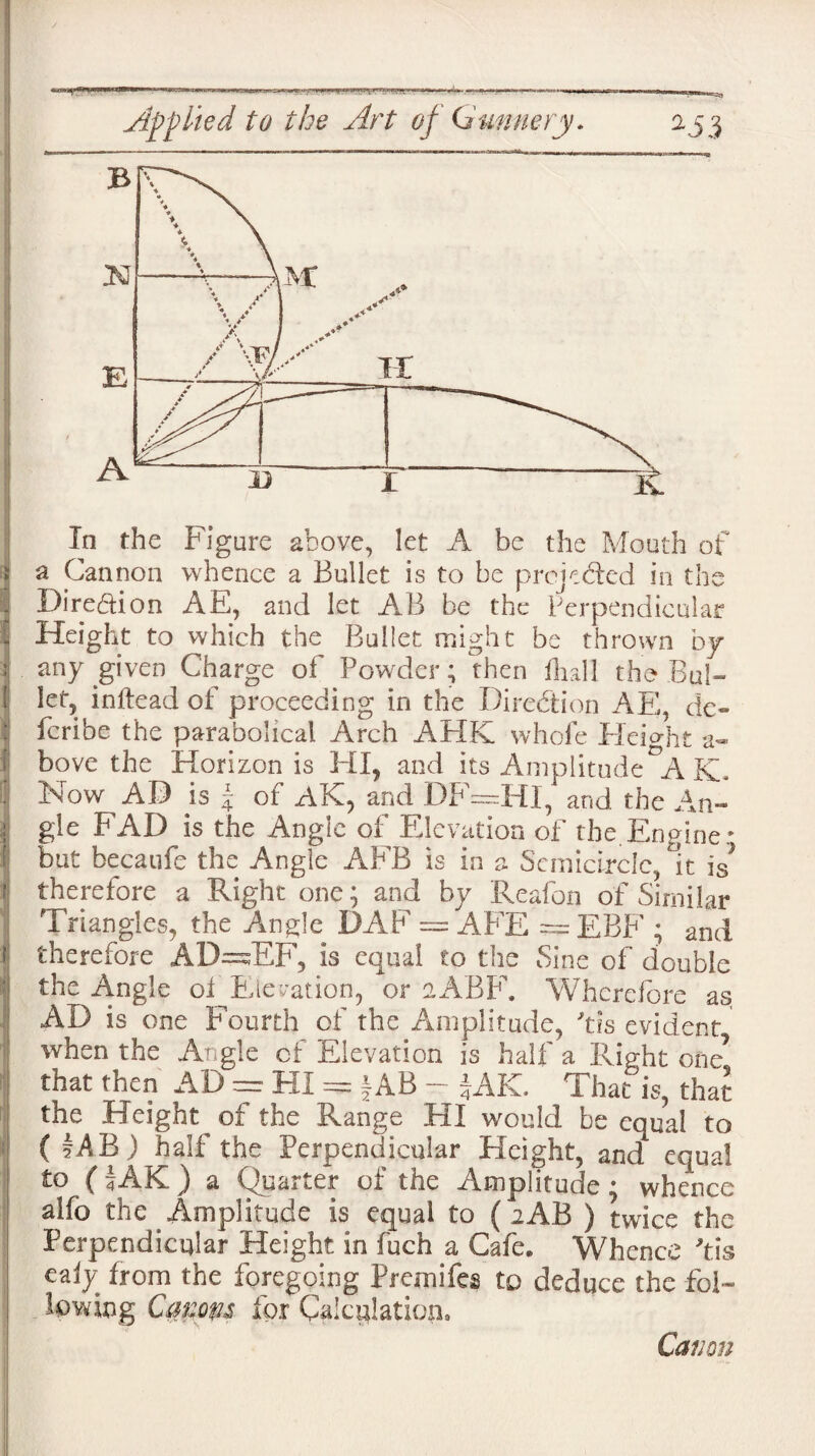 W*Sr i lyWWliiFliWlW—.. i*.*'i i n i in . . i> ... i ■ i 1 .jn^ a Cannon whence a Bullet is to be projected in the Dire&ion AE, and let AB be the Perpendicular Height to which the Bullet might be thrown by any given Charge of Powder; then fhall the Bul¬ let, inftead of proceeding in the Direction API, de~ fcribe the parabolical Arch AHK whole Ideight a- bove the Horizon is HI, and its Amplitude A Kb Now AB is f of AK, and DF=HI, and the An¬ gle FAD is the Angle of Elevation of the.Engine: but becaufe the Angle AFB is in a Semicircle It is* therefore a Right one; and by Reafon of Similar Triangles, the Angle DAF = AFE ~~ EBF ; and therefore AD=sEF, is equal to the Sine of double the Angle of Elevation, or aABF. Wherefore as AD is one Fourth of the Amplitude, Ms evident when the Angle cf Elevation is half a Right one7 that then AD = = f AB - JAK. That is, that the Height of the Range HI would be equal to ( iAB) half the Perpendicular Height, and equal to (iAK) a Quarter of the Amplitude; whence alfb the Amplitude is equal to (2AB ) twice the Perpendicular Height in fuch a Cafe* Whence Ms ealy from the foregoing Fremifes to deduce the fol¬ lowing Cmm for Calculation.