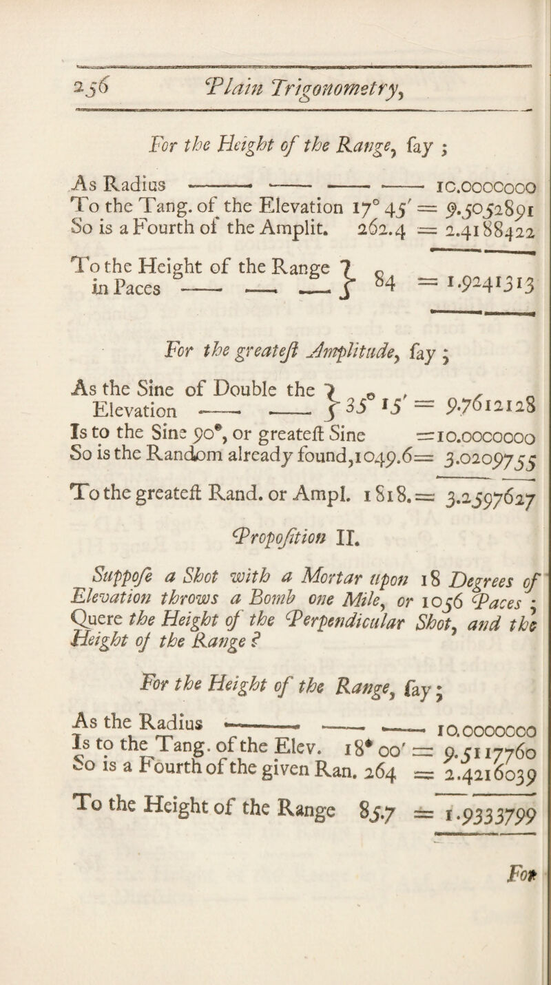 For the Height of the Range? fay ; As Radias IC.COOCOOO To the Tang, of the Elevation 1J° 45' = ^.50528^1 So is a Fourth of the Amplit. 262.4 = 2.4188422 To the Height of the Range ? 0 in Paces-- — JL j* 84 = 1.9^41313 f 35° 15'= 9.7612128 Fcr the greateji Jmplitude, fay ; As the Sine of Double the Elevation *—— -- Is to the Sine £0% or greatefl Sine — io.oocoooo So is the Random already founds049.6= 3.0205)755 To the greatefl Rand, or Ampl. iSi8.= 3.2597627 Proportion IL Suppoje a Shot with a Mortar upon 18 Degrees of Elevation throws a Bomb one Miley or 1056 Paces * Quere the Height of the Perpendicular Shot, and the Height oj the Range ? For the Height of the Range, fay; As the Radius 10.0000000 p.5117760 Is to the Tang, of the Kiev. 18* oo' __ ^ ....w 60 ls a Fourth of the gl ven Ran. 264 = 2.4216039 To the Height of the Range 85.7 == 1.9333799 Fo*