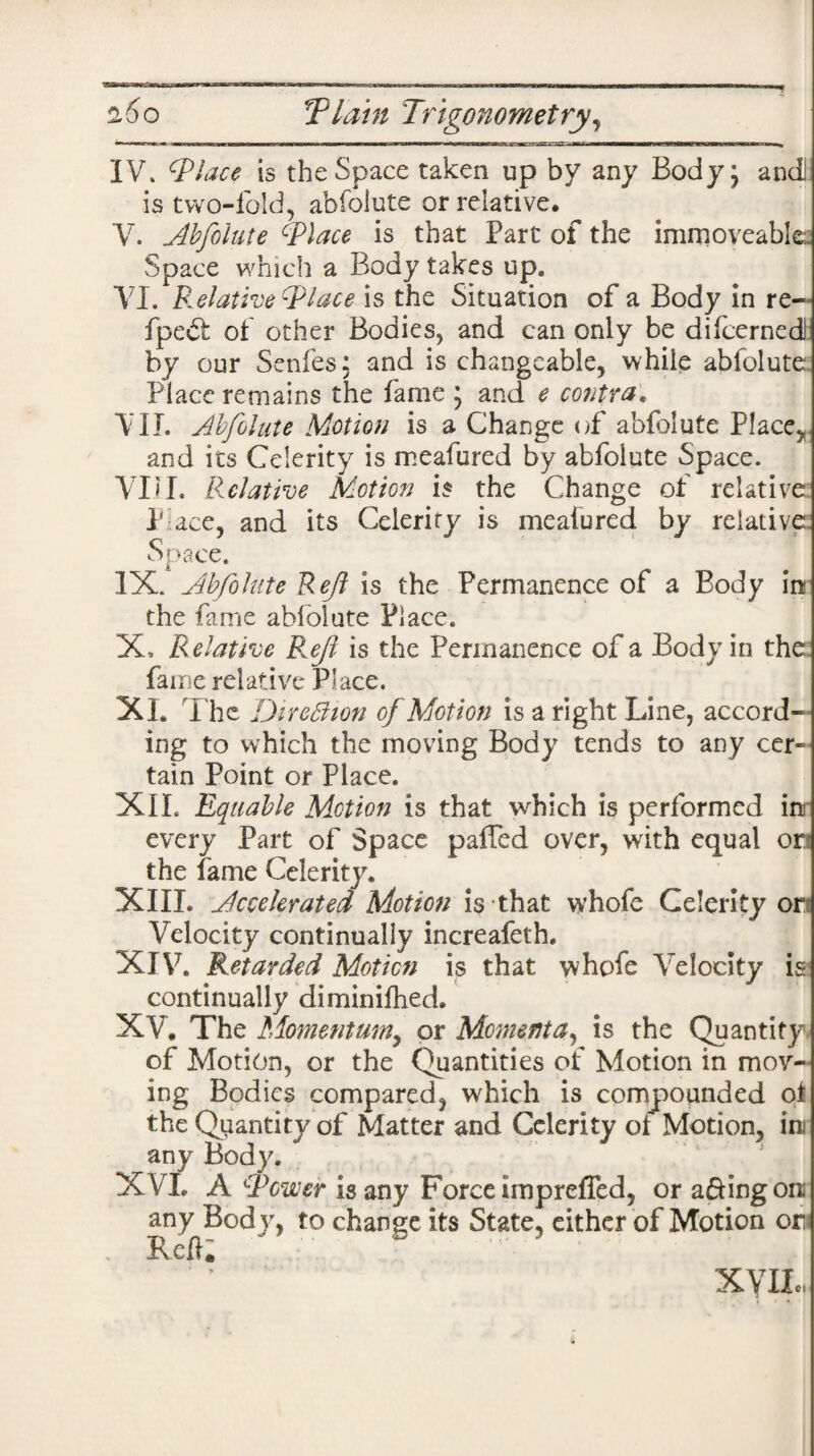 IV. is the Space taken up by any Body; anci is two-fold, abfolute or relative. V. Abfolute Tlace is that Part of the immoveables Space which a Body takes up. VI. Relative T lace is the Situation of a Body in re~ fpe6t of other Bodies, and can only be difcernedJ by our Senfes: and is changeable, while abfolute Place remains the fame ; and e contra. VII. Abfolute Motion is a Change of abfolute Place, and its Celerity is meafured by abfolute Space. VLI. Relative Motion is the Change of relative P ace, and its Celerity is meafured by relative Space. IX. Abfolute Reft is the Permanence of a Body in the fame abfolute Place. X, Relative Ref is the Permanence of a Body in the fame relative Place. XL The DireBion of Motion is a right Line, accord¬ ing to which the moving Body tends to any cer¬ tain Point or Place. XIL Equable Motion is that which is performed in every Part of Space palled over, with equal or the fame Celerity. XIII. Accelerated Motion is that whofe Celerity or Velocity continually increafeth. XIV. Retarded Motion is that whofe Velocity is continually diminifhed. XV. The Momentum, or Momenta, is the Quantity of Motion, or the Quantities of Motion in mov¬ ing Bodies compared, which is compounded ot the Quantity of Matter and Celerity of Motion, in any Body. XVI. A Tower any Bod y, to Reft. XYII is any Force imprefTed, or a&ing on change its State, either of Motion on