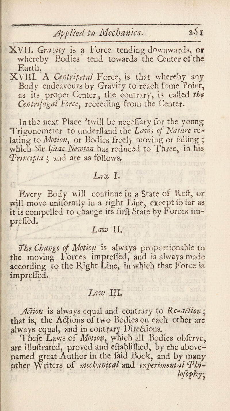 Applied to Mechanics. %6 % XVII. Gravity is a Force tending downwards, of whereby Bodies tend towards the Center oi the Earth. XVIII. A Centripetal Force, is that whereby any Bod y endeavours by Gravity to reach feme Point, as its proper Center, the contrary, is called the Centrifugal Force, recceding from the Center. In the next Place Twill be neceilary for the young Tri go nometer to underhand the Laws of Nature re¬ lating to Motion, or Bodies freely moving or falling ; which Sir Ifaac Newton has reduced to Three, in his Qrincipia ; and are as follows* Law I, Every Body will continue in a State of Pveff;, or will move uniformly in a right Line, except fo far as it is compelled to change its £rft State by Forces im~ prefied. Law II. Lhe Change of Motion is always proportionable to the moving Forces impreffed, and is always made according to the Right Line, in which that Force is imprefied. Law III. Afiion is always equal and contrary to Re-aflion * that is, the Adtions of two Bodies on each other are always equal, and in contrary Dire&ions. Thefe Laws of Motjop, which all Bodies obferve, are illufirated, proved and eftablifhed, by the above- named great Author in the faid Bock, and by many Other Writers of mechanical and experimental ^hi-