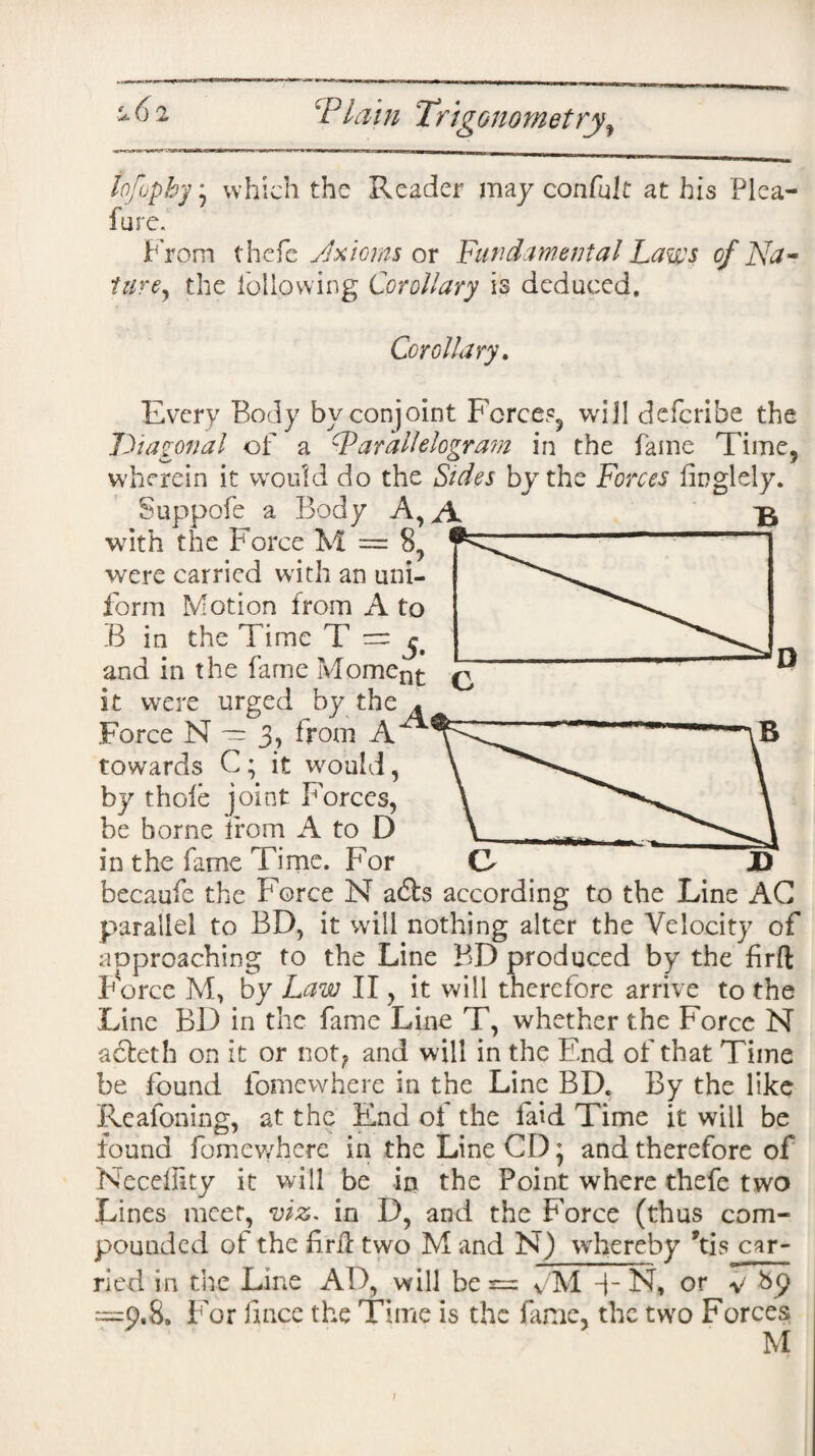 tofopby * which the Reader may confult at his Plea- lure. From thefc Axioms or Fundamental Laws of Na- turey the following Corollary is deduced. Corollary. Every Body by conjoint Force?, will defcribe the Diagonal of a Parallelogram in the fame Time, wherein it would do the Sides by the Forces finglely. Suppofe a Body A, with the Force M — 8, were carried with an uni¬ form Motion from A to .B in the Time T = and in the fame Moment it were urged by the - Force N — 3, from A towards C ; it would, by thole joint Forces, be borne from A to D in the fame Time. For becaufe the Force N abts according to the Line AG parallel to BD, it will nothing alter the Velocity of approaching to the Line BD produced by the jfirft Fierce M, by Law II, it will therefore arrive to the Line BD in the fame Line T, whether the Force N acleth on it or not? and will in the End of that Time be found fomewhere in the Line BD. By the like Reasoning, at the End of the faid Time it will be found fomewhere in the Line CD * and therefore of Neceffity it will be in the Point where thefe two Lines meet, viz, in D, and the Force (thus com¬ pounded of the firil two M and N) whereby ’tis car¬ ried in the Line AD, will be r= y'M -|- N, or y bp =9.8. For lince the Time is the fame, the two Forces ‘ ' M