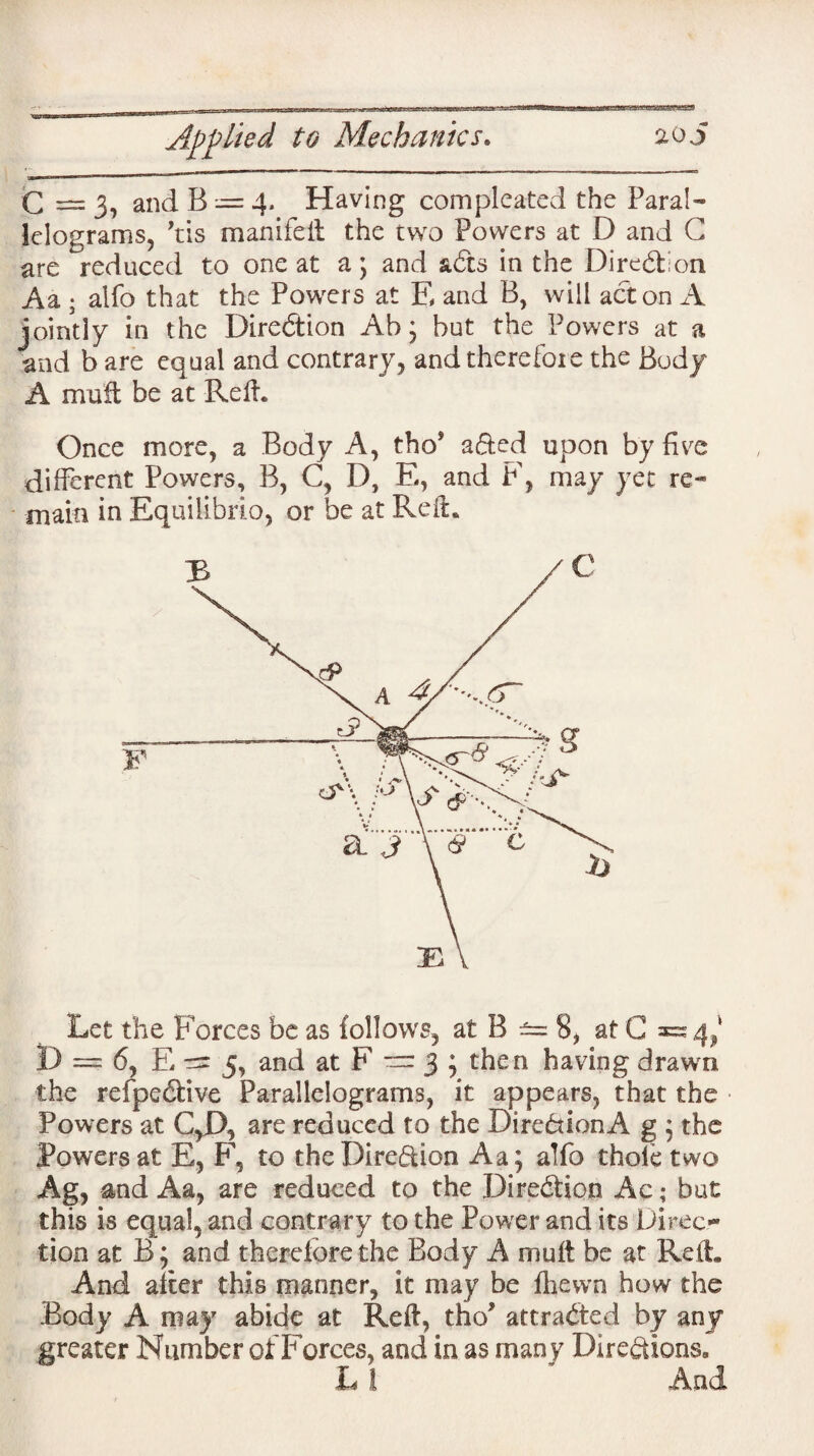 C = 3, and B — 4. Having com pleated the Paral¬ lelograms, ’tis manifelt the two Powers at D and G are reduced to one at a ; and adts in the Direction Aa ; alfo that the Powers at E and B, will acton A jointly in the Direction Ah; hut the Powers at a and b are equal and contrary, and therefore the Body A muft be at Refh Once more, a Body A, thoJ adted upon by five different Powers, B, C, D, E, and F, may yet re* main in Equilibrio, or be at Reft* Let the Forces be as follows, at B ±= 8, at G =54/ I) = 6, E- 5, and at F 3 ; then having drawn the refpetftive Parallelograms, it appears, that the Powers at C,D, are reduced to the Direction A g ; the Powers at E, F, to the Direction Aa; alfo thole two Ag, and Aa, are reduced to the Direction Ac; but this is equal, and contrary to the Power and its Direc¬ tion at B; and therefore the Body A muft be at Reft. And after this manner, it may be fhewri how the .Body A may abide at Reft, tho* attracted by any greater Number of Forces, and in as many Directions.