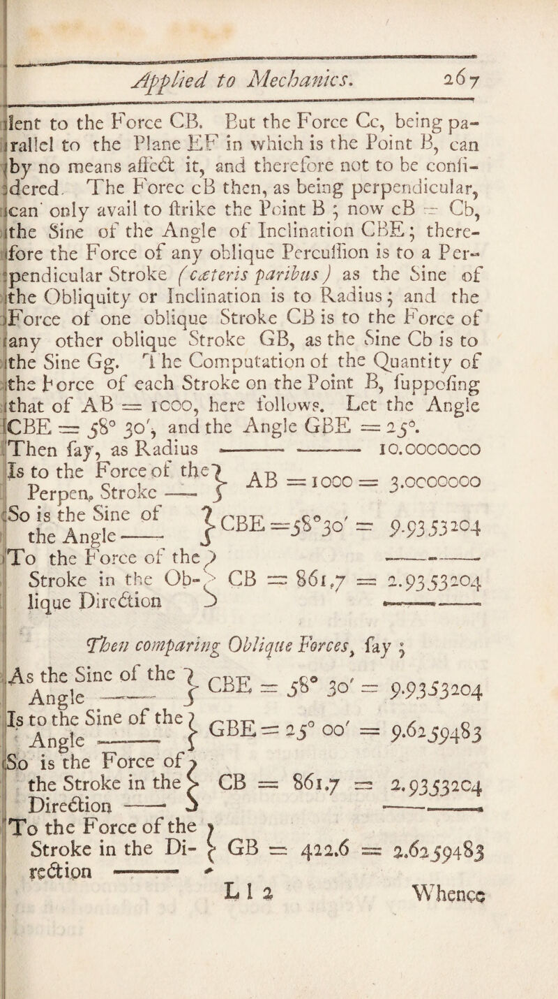 lent to the Force CB, But the Force Cc, being pa¬ rallel to the Plane EF in which is the Point B, can j by no means affedl it, and therefore not to be confi- ;dered The Forec cB then, as being perpendicular, scan only avail to ftrike the Point B ; now cB r~ Cb, jthe Sine of the Angle of Inclination CBE; there¬ fore the Force of any oblique Perculfion is to a Per¬ pendicular Stroke (csteris paribus) as the Sine of ithe Obliquity or Inclination is to Radius; and the )Force of one oblique Stroke CB is to the Force of :any other oblique Stroke GB, as the Sine Cb is to the Sine Gg. The Computation of the Quantity of the force of each Stroke on the Point B, fuppofing that of AB == 1 coo, here follows. Let the Angle CBE = 58° 30', and the Angle GBE =25°. Then fay, as Radius •——— —— io.oooooco Is to the Force of the? A-r _ 0 tj 1 > Ad =1000= ^.OCCOOOO Perpen,o Stroke —- 3 ^heAnJ— mssm >To the force of the ) --——- Stroke in the Ob-<> CB = 86i?7 = a.93 53204 lique Dircdion ' S ' __ *Tben comparing Oblique Forcest fay 5 \s the Sine of the rc© _ - Angle _ I 30 = 9-93*3*04 s to the Sine oi the 7 n ro ~ _ > _ s ^ ' Angle_f GBE =25 oo = 9.62^483 !o is the Force of > the Stroke in the > CB = 861,7 = 2.9353204 Diredtion -- 5 --■ .* Po the Force of the j Stroke in the Di- £ GB = 422.6 == 2.6259483 redtion L i 2 Whence i