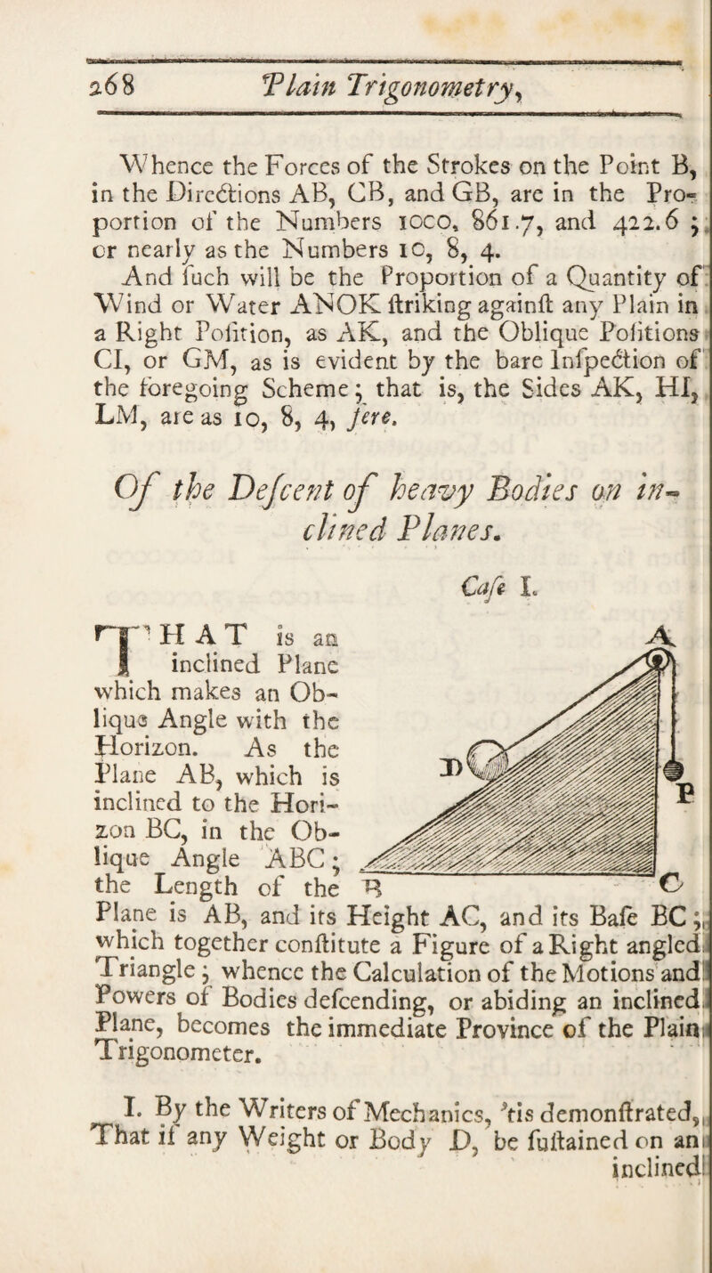 Whence the Forces of the Strokes on the Point B, in the Directions AB, CB, and GB, are in the Pro« portion of the Numbers ioco, 861.7, and 422.6 ; or nearly as the Numbers 10, 8, 4. And fuch will be the Proportion of a Quantity of Wind or Wrater ANOK ftriking againfl any Plain in a Right Polition, as AK, and the Oblique Poiitions Cl, or GM, as is evident by the bare Inflection of the foregoing Scheme; that is, the Sides AK, HI, LM, ate as 10, 8, 4, fere. Oj the Dejcent of heavy Bodies an in~ dined Planes. , ’ \ ‘ f - • > Cafe L C the Length of the R Plane is AB, and its Height AC, and its Bale BC which together conftitute a Figure of a Right angled I Triangle ; whence the Calculation of the Motions andlj Powers of Bodies defeending, or abiding an inclined. Plane, becomes the immediate Province of the Plain; Trigonometer. I. By the Writers of Mechanics, 5tis demonftrated,. That if any Weight or Body D be fuitainedon am inclined!