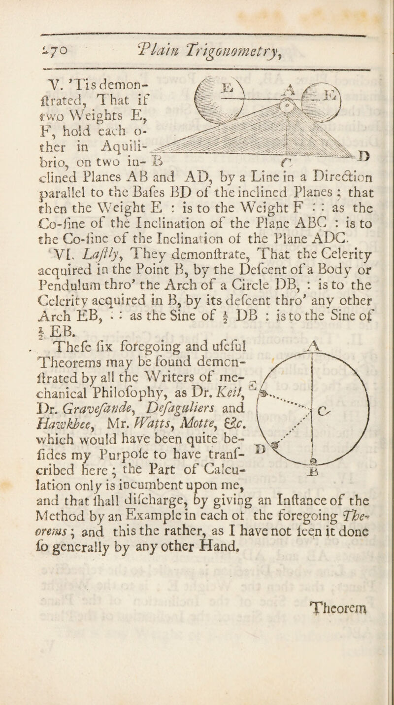 Y. ’Tisdcmon- itrated, That if two Weights E, F, hold each ci¬ ther in Aquili- brio, on two in¬ clined Planes AB and AD, by a Line in a Direction parallel to the Bafes BD of the inclined Planes ; that then the Weight E : is to the Weight F • as the Co-line of the Inclination of the Plane ABC : is to the Co-line of the loclina'ion of the Plane ADC. VL Laftly, They demonftrate, That the Celerity acquired in the Point B, by the Defcent of a Body or Pendulum thro* the Arch of a Circle DB, : is to the Celerity acquired in B, by its defcent thro* any other Arch EB, . ; as the Sine of § DB : is to the Sine of I EB. Thefe hx foregoing and ufeful Theorems may be found demcn- ilrated by all the Writers of me- ^ chanicai Philofophy, as Dr. Keily ^ Dr. Gravefande, Hefaguliers and Hazvkbeey Mr. Watts, Mottey £&. which would have been quite be- fides my Purpoie to have tranf- cribed here ; the Part of Calcu¬ lation only is incumbent upon me, and that ihall difeharge, by giving an Inftanceof the Method by an Example in each ot the foregoing the¬ orems ; and this the rather, as I have not lcen it done io generally by any other Hand.