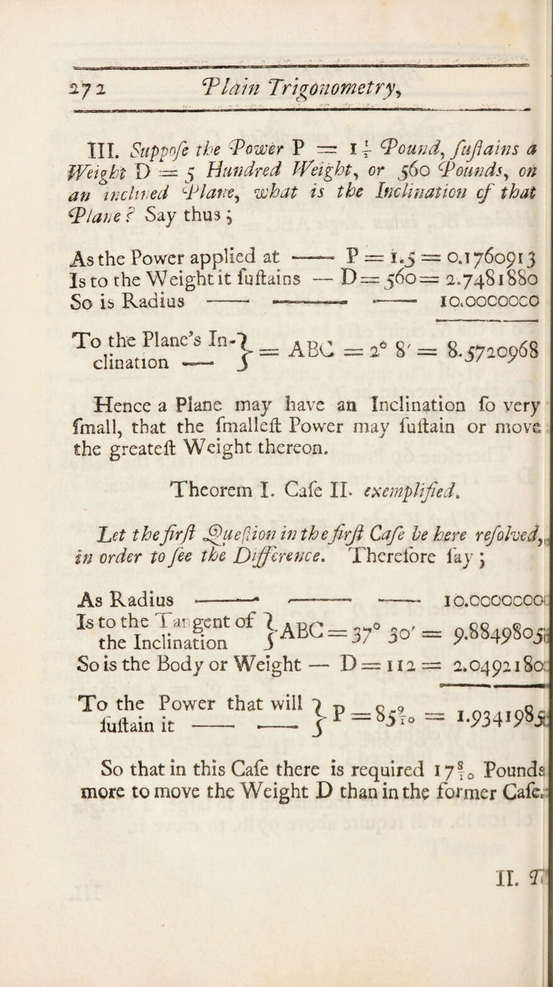 III. Suppofe the :Tower P = 11 Wound, fujiains a Weight D == 5 Hundred Weighty or 560 Wounds, on an inclined Wlatre, what is the Inclination cf that Wlane I Say thus; As the Power applied at — P = i.j = 0.176091 J Is to the Weight it fuflains — D —560 = 2.7481880 So is Radius —— — — io.oocoocc Tc 1 inatn*\ = ABC = 2° 8' = 8.57205)68 Hence a Plane may have an Inclination fo very fmall, that the fmallefl Power may 1’uitain or move the greateft Weight thereon. Theorem I. Cafe II. exemplified. Let thefir ft jQuefdon in thefirji Cafe he here rejoicedy in order to fee the Difference. Therefore fay \ As Radius Is to the 1 argent of 1A Rr 0 2rx the Inclination S AL-3' j0 So is the Body or Weight — D = 112 = IO.OCOOCOOi 9.8849805 2.0492180: To the Power that will *) p « 9 _ Tn_irno,. luftain it - ■-- $ F ~b2TO ~ '-934W So that in this Cafe there is required 1710 Pounds more to move the Weight D than in the former Cafe,