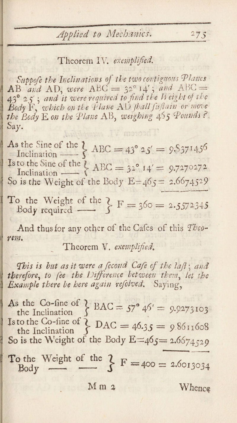 Theorem IV. exempli Suppofe the Inclinations of the two contiguous Blancs AB and AD, were ABC = 3a0 14'; and ^ ABC™ 43° 1 f} <2//^ it were required to find the H eight of the Body F, which on the Blane AD /hall fujlain or move the Body E on the ■Plane A B, weighing 465 Bounds ? Say. AIncHniion™ \ ABC = 43° Is to the Sine of the ( ^ gQ Incli nation ——- ( 31° 14' = 9.7270172 [ j So is the Weight of the Body E— 465— 2.6674529 To the Weight of the 7 p _ 6o = ,^3 .5 Body required -- J A JJ/ And thus for any other of the Cafes of this Theo¬ rem, Theorem V. exemplified. This is but as it were a fecond Cafe of the lafl; and J the Inclination } BAG ~ ■57<’ ~ 9-9273i03 i therefore, to fee the !difference between them, let the 3 Example there he here again refolded. Saying, 1 As the Co fcS?£SS.“f} DAC = 46.35 = ?8«„<So8 : So is the Weight of the Body E—465= 2.6674529 To the Weight of the ? R _ ~f Body — - S F 400= 3.6013034 M in % Whence
