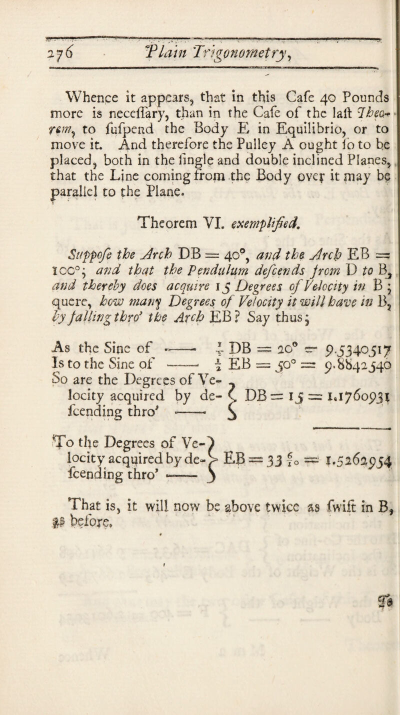 2j6 TP lain 'Trigonometry, Whence it appears, that in this Cafe 40 Pounds more is necefiary, than in the Cafe of the laii Iheor • to fufpend the Body K in Equilibrio, or to move it. And therefore the Pulley A ought lo to be placed, both in the tingle and double inclined Planes, that the Line coming from the Body over it may be parallel to the Plane. Theorem VI. exemplified. Sappofe the .Arch DB = 40°, and the Arch EB = ICC0; and that the Pendulum defcends from D to and thereby does acquire 15 Degrees of Velocity in B * quere, how many Degrees of Velocity it will have in B? byfallingthrd the Arch EB? Say thus5 As the Sine of -—• l DB = 20° — 9.5340517 Is to the Sine of —— \ EB = 50° = 9*8842540 So are the Degrees of Ye- - locity acquired by do ( DB= ij = 1*1760931 Lending thro *—— To the Degrees of Ve¬ locity acquired by de~ Lending thro’ «-—• That is, it will now be above twice as fwift in B, p before* £B = 33 fo = 1.52625154