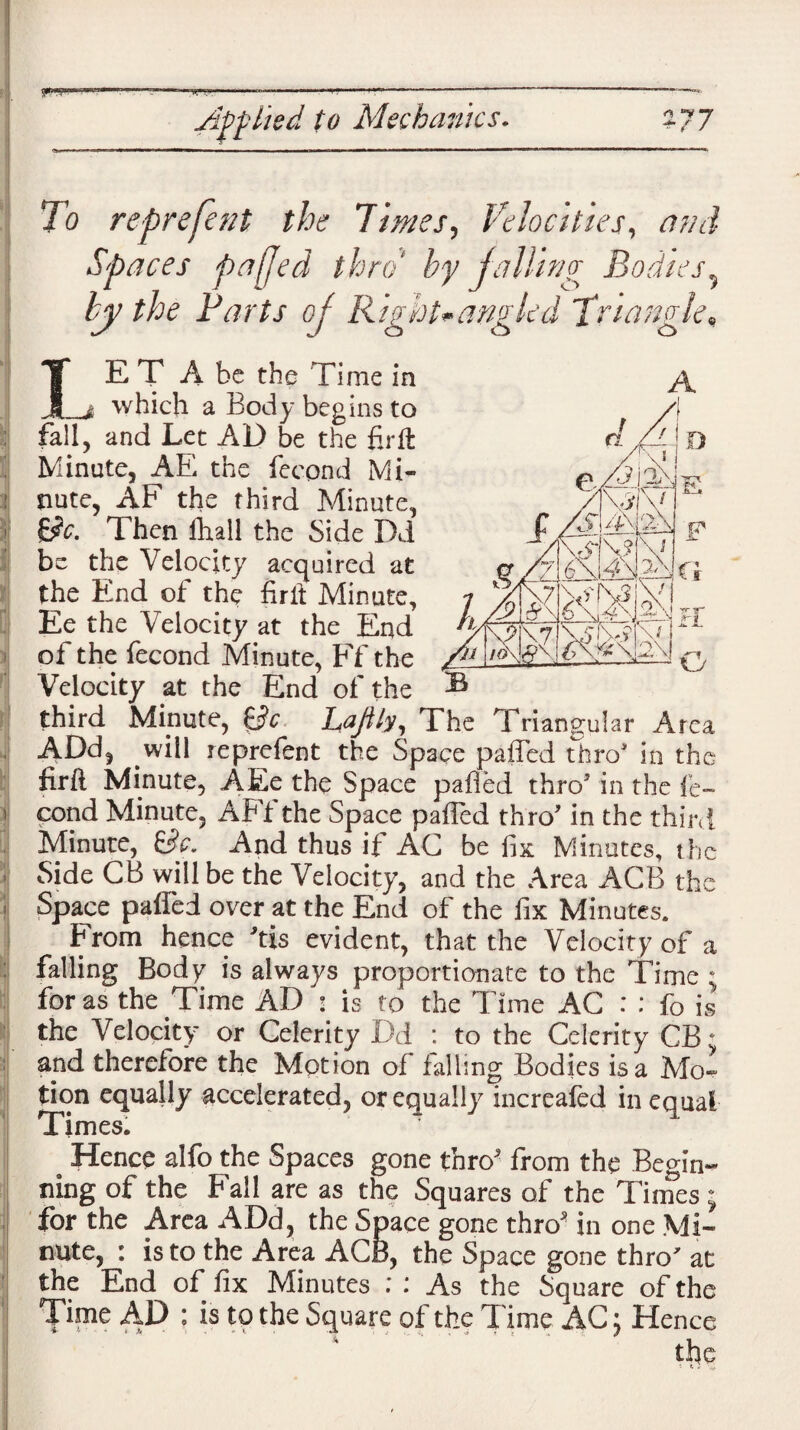 yMCTO'i «n'i—— ■ ..,,,..1, . ■■■.- - - - »• Applied to Mechanics. -77 M ..«irFi»in>iii I — II. I ■ —■ I II i ri i ■ mw ■ ■■■ ■ i ■ ■ i — wi ■ i»ii n»i in mm —r«n, To reprefent the limes, Velocities, ami Spaces paffed thro1 by jailing Bodies5 by the Parts of Right*angled Triangle, IE T A be the Time in _j which a Body begins to fail, and Let AD be the fir ft Minute, AE the fecond Mi¬ nute, AF the third Minute, &c. Then (hall the Side Dd be the Velocity acquired at the End of the fir it Minute, Ee the Velocity at the End of the fecond Minute, Ff the Velocity at the End of the third Mmute, Sc LaJUy, The Triangular Area ADd, will reprefent the Space paffed thro in the firfl Minute, AEe the Space paffed thro5 in the fe¬ cond Minute, AFf the Space paffed thro5 in the third Minute, Sc. And thus if AC be fix Minutes, the Side CB will be the Velocity, and the Area ACB the Space paffed over at the End of the fix Minutes. From hence 5tis evident, that the Velocity of a falling Body is always proportionate to the Time ; for as the Time AD : is to the Time AC : : fo is the Velocity or Celerity Dd : to the Celerity CB and therefore the Motion of falling Bodies is a Mo¬ tion equally accelerated, or equally increafed in equal Times. Hence alfo the Spaces gone thro5 from the Begin¬ ning of the Fall are as the Squares of the Times ; for the Area ADd, the Space gone thro5 in one Mi¬ nute, : is to the Area ACB, the Space gone thro at the End of fix Minutes As the Square of the Time AD : is to the Square of the Time AC: Hence