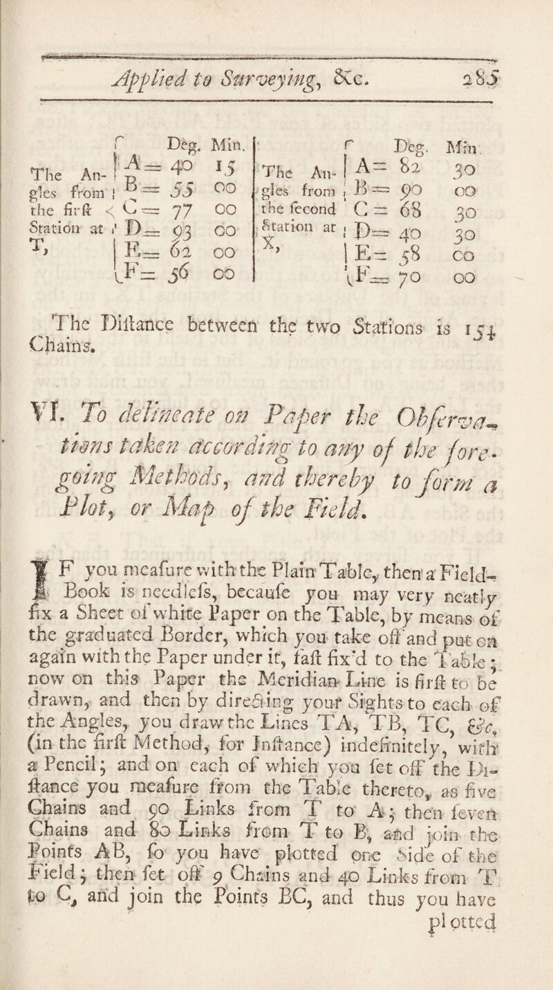 r Deg. Min. > r Deg. Mm The An¬ < A. ti - 40 *5 The An¬ ! a= 82 30 gles from B - = 55 0° gles from , B — GO the fir It 4 C — = 77 00 the fecond c= 68 30 Station at 1 T A } D- E- = $3 = 62 00 00 Station at 'X, ! P— IE= 40 58 30 CO i.F= i(5 00 IF— 70 00 The Diitance between the two Stations is ! cj Chains. ' VI. To delineate on Paper the Obferva- 11oils taken according to any op the pore• going Methods, and thereby to form a Plot, or Map oj the Field. If F you meafure w ith the Plain Tafelcy then a FielcF Jr Book is needleis, becaufe you may very neatly fix a Sheet of white Paper on the Table, by means of the graduated Border, which you take off and put on again with the Paper under it, fail fix'd to the Table * now on this Paper the Meridian Line is firfi to be drawn, and then by directing your Sights to each of the Angles, you draw the Lines TA, TB, TC, (in the firft Method, for Jnftance) indefinitely/ with1 a Pencil; and on each of which you fet off the Di¬ fiance you raeafure from the Table thereto,, as five Chains and yo Links irom to A; then ieven Chains and 80 Links from X to B, and |oiu tire Points AB, fo you have plotted one Side of the field; then fet off 9 Chains and 40 Links from T to C, and join the Points BC3 and thus you have pi otteef