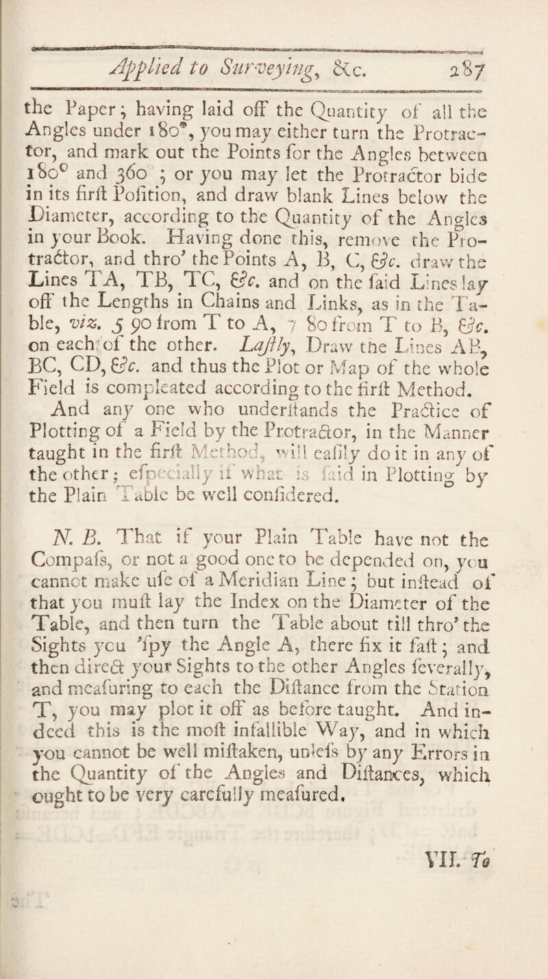 the Paper} having laid off the Quantity of all the Angles under 180% you may either turn the Protrac¬ tor, and mark out the Points for the Angies between i8oq and 360 3 or you may let the Protractor bide in its firft Pofition, and draw blank Lines below the Diameter, according to the Quantity of the Angles in your Book. Having done this, remove the Pro¬ tractor, and thro* the Points A, B, C, &c. draw the Lines 'I A, TB, TC, BA and on the faid Lines lay off the Lengths in Chains and Links, as in the Ta¬ ble, viz. 5 90 from T to A, 7 80 from T to B, Be. on each of the other. Lajily, Draw the Lines AR, BC, CD, &c. and thus the Plot or Map of the whole Field is compieated according to the firft Method. And any one who underitands the Practice of Plotting of a Field by the Protractor, in the Manner taught in the firft Method, will eafily doit in any of the other; efpecialiy if what is faid in Plotting by the Plain Table be well confidered. N. B. That if your Plain Table have not the Compafs, or not a good one to be depended on, you cannot make ule of a Meridian Line ; but inftead of that you mu ft lay the Index on the Diameter of the Table, and then turn the Table about till thro* the Sights you Tpy the Angle A, there fix it fall; and then direct your Sights to the other Angles feverally* and meafuring to each the Diftance from the Station T, you may plot it off as before taught. And in¬ deed this is the moft infallible Way, and in which you cannot be well miftaken, unlefs by any Errors in the Quantity of the Angles and Diftances, which ought to be very carefully meafured. 7