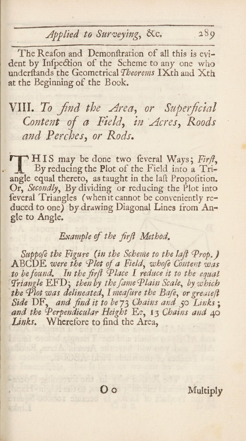 to Surveying, &c, 2 The Reafon and Demonilrav.ion of all this is evi¬ dent by Xnfpe6tion of the Scheme to any one who underftands the Geometrical 'Theorems XXth and Xth at the Beginning of the Book. VIII. To fnd the Area, or Superficial Content of a Field, in Acres, Roods and Perches, or Rods. THIS may be done two feveral Ways; Fir ft. By reducing the Plot of the Field into a Tri¬ angle equal thereto, as taught in the laft Proposition. Or, Secondly, By dividing or reducing the Plot into feveral Triangles (when it cannot be conveniently re¬ duced to one) by drawing Diagonal Lines from An¬ gle to Angle. Example of the firfi Method. Suppofe the Figure (in the Scheme to the laft 'Prop.) ABODE were the Plot oj a Field, whofe Content was to be found. In the firft Place I reduce it to the equal Pr tangle EFD; then by the fame Plain Sc ale ^ by which the Flat was delineated, I meafure the Bafe, or greateft Side DF, and find it to be 73 Chains and 50 Links ; and the Perpendicular Height Ee, 13 Chains and 40 Links. Wherefore to find the Area? Multiply