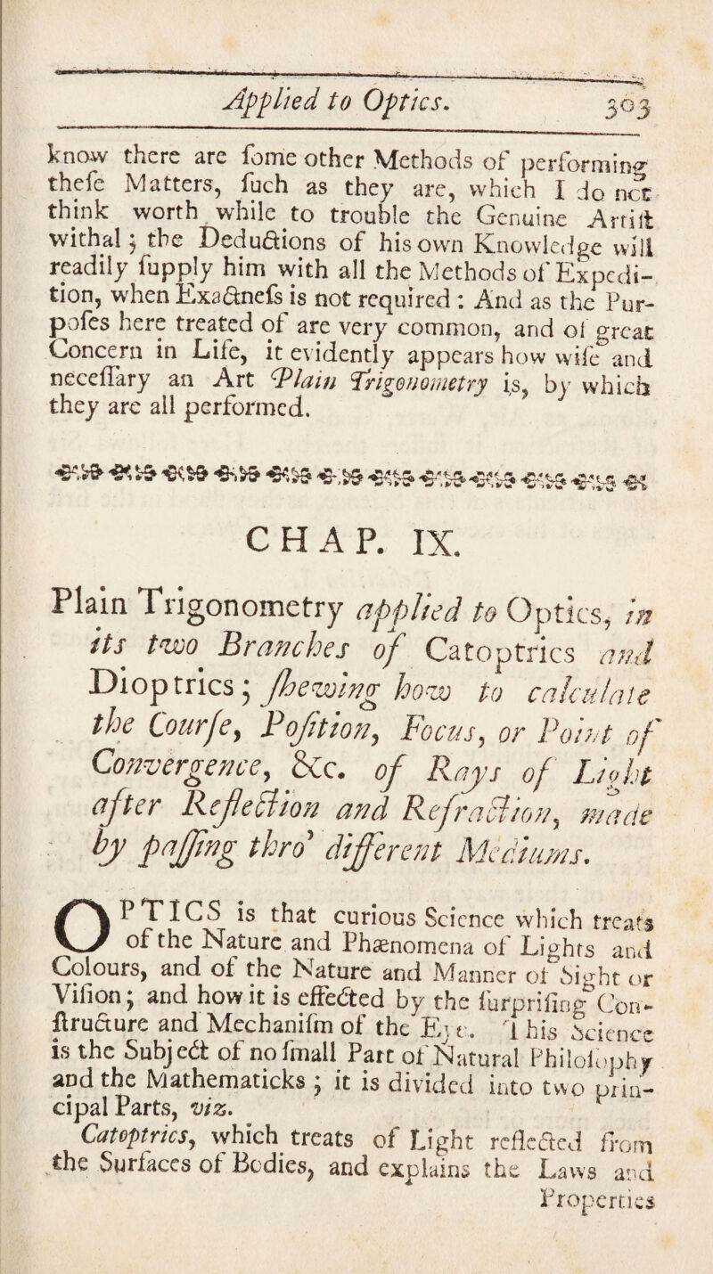 know there are feme other Methods of performing thefe Matters, foch as they are, which I do net think worth while to trouble the Genuine Artilt withal j the Deductions of his own Knowledge will readily lupply him with all the Methods of Expedi¬ tion, when Exa&nefs is not required : And as the Pur- p^ofes here treated ol are very common, and ol great Concern in Life, it evidently appears how wife and neceffary an Art 1'Plain ‘Jrhenometry is, bv which they arc all performed. j -s-rs ^>,15. ,2.; CHAP. IX. Plain Trigonometry applied to Optics, in its two' Branches of Catoptrics ami Dioptrics • (hewing how to calculate the Courfe, P oft ion, Focus, or Point of Convergence, &c. of Rays of Light after Refection and Refraction, made by faffing thro’ different Mediums. OPTICS is that curious Science which treats of the Nature and Phenomena of Lights and Colours, and ol the Nature and Manner ol Sight or Vihon; and how it is effected by the furprifing Con- flructure and Mechanilm of the Ej t. 1 his Science is the Subjedt ol nofmall Part of Natural Philolbphr and the Mathematicks ; it is divided into two prin¬ cipal Parts, viz. Catoptrics, which treats of Light reflected from the Surfaces ol Bodies, and explains the Laws and Properties